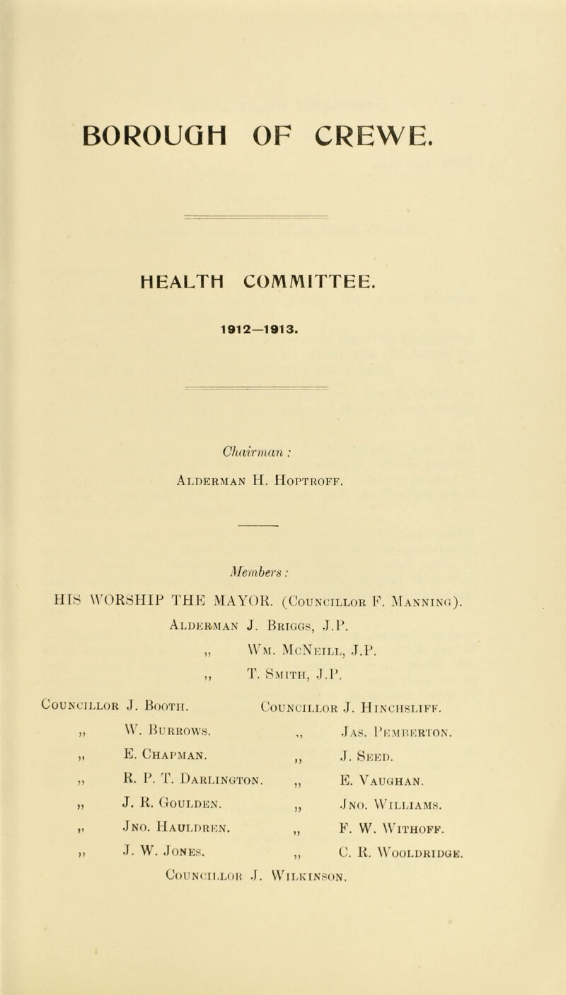 BOROUGH OF CREWE. HEALTH COMMITTEE. 1912—1913. Chairman: Alderman H. Hoptroff. Members: HfS WORSHIP THE MAYOR. (Councillor P. Manning). Alderman J. Briggs, J.P. „ Wm. McNeill, J.P. ,, T. Smith, J.P. Councillor >> n v »» J. Booth. W. BURROWS. E. Chapman. R. P. T. Darlington J. R. Goulden. .Jno. Hauldren. J. W. Jones. Councillor J. Hinci-isliff. ,, Jas. Pemberton. ,, J. Seed. ,, E. Vaughan. „ Jno. Williams. „ P. W. WlTHOPF. ,, C. R. Wooldridge. Councillor .J. Wilkinson.