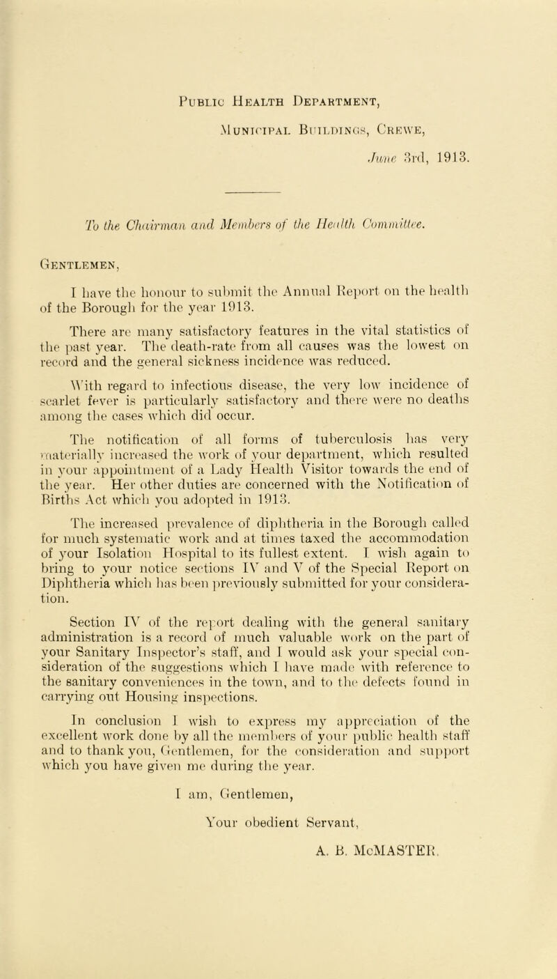 Public Health Department, Municipal Buildings, Crewe, June 3rd, 1913. To the Chairman and Members of the Health Committee. Gentlemen, 1 have the honour to submit the Annual Report on the health of the Borough for the year 1913. There are many satisfactory features in the vital statistics of the past year. The death-rate from all causes was the lowest on record and the general sickness incidence was reduced. With regard to infectious disease, the very low incidence of scarlet fever is particularly satisfactory and there were no deaths among the cases which did occur. The notification of all forms of tuberculosis has very materially increased the work of your department, which resulted in your appointment of a Lady Health Visitor towards the end of the year. Her other duties are concerned with the Notification of Births Act which you adopted in 1913. The increased prevalence of diphtheria in the Borough calk'd for much systematic work and at times taxed the accommodation of your Isolation Hospital to its fullest extent. I wish again to bring to your notice sections IV and V of the Special Report on Diphtheria which has been previously submitted for your considera- tion. Section IV of the report dealing with the general sanitary administration is a record of much valuable work on the part of your Sanitary Inspector’s staff, and I would ask your special con- sideration of the suggestions which 1 have made with reference to the sanitary conveniences in the town, and to the defects found in carrying out Housing inspections. In conclusion 1 wish to express my appreciation of the excellent work done by all the members of your public health staff and to thank you, Gentlemen, for the consideration and support which you have given me during the year. 1 am, Gentlemen, Your obedient Servant, A. B. McMASTER.