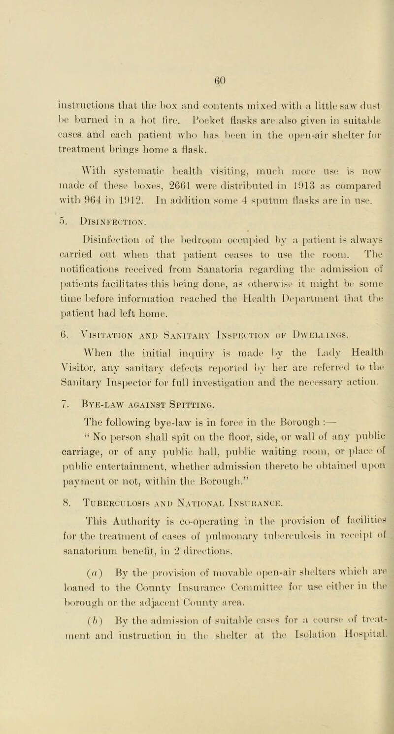 instructions that the box and contents mixed with a little saw dust he burned in a hot fire. Pocket flasks are also given in suitable cases and each patient who has been in the open-air shelter for treatment brings home a flask. With systematic health visiting, much more use is now made of these boxes, 2661 were distributed in 1613 as compared with 964 in 1912. In addition some 4 sputum flasks are in use. 5. Disinfection. Disinfection of the bedroom occupied by a patient is always carried out when that patient ceases to use the room. The notifications received from Sanatoria regarding the admission of patients facilitates this being done, as otherwise it might he some time before information reached the Health Department that the patient had left home. 6. Visitation and Sanitary Inspection of Dwellings. When the initial inquiry is made by the Lady Health Visitor, any sanitary defeets reported by her are referred to the Sanitary Inspector for full investigation and the necessary action. 7. Bye-law against Spitting. The following bye-law is in force in the Borough :— “ No person shall spit on the floor, side, or wall of any public carriage, or of any public hall, public waiting room, or place of public entertainment, whether admission thereto he obtained upon payment or not, within the Borough.” 8. Tuberculosis and National Insurance. This Authority is co-operating in the provision of facilities for the treatment of cases of pulmonary tuberculosis in receipt ol sanatorium benefit, in 2 directions. (a) By the provision of movable open-air shelters which are loaned to the County insurance Committee for use either in the borough or the adjacent County area. (ft) Bv the admission of suitable cast's for a course of treat- ment and instruction in the shelter at the Isolation Hospital.