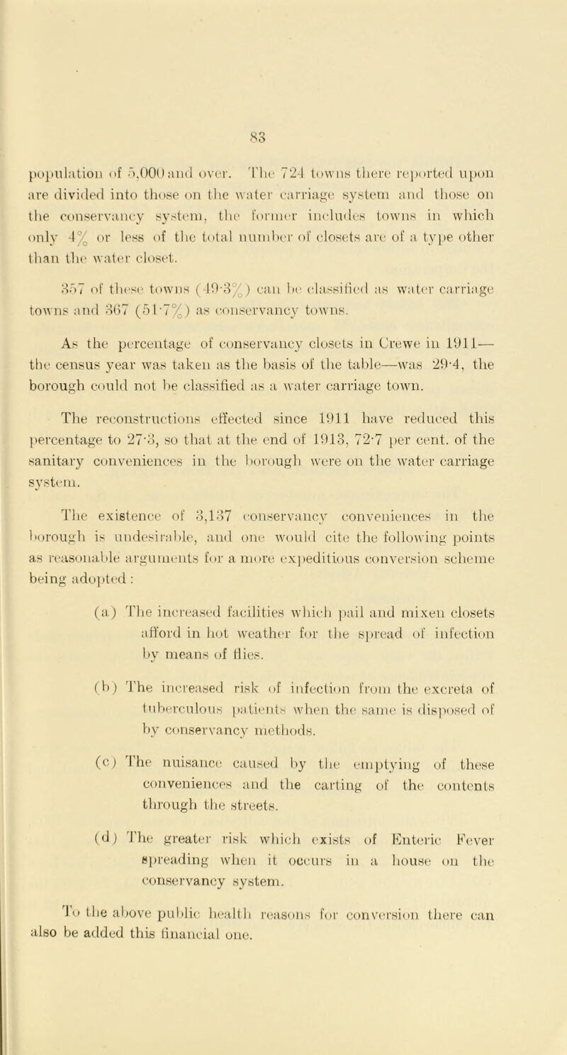 population of 5,000 and over. The 724 towns there reported upon are divided into those on the water carriage system and those on the conservancy system, the former includes towns in which only 4% or less of the total number of closets are of a type other than the water closet. 357 of these towns (49-3%) can he classified as water carriage towns and 367 (5T7%) as conservancy towns. As the percentage of conservancy closets in Crewe in 1911— the census year was taken as the basis of the table—was 29‘4, the borough could not be classified as a water carriage town. The reconstructions effected since 1911 have reduced this percentage to 27'3, so that at the end of 1913, 72-7 per cent, of the sanitary conveniences in the borough were on the water carriage system. The existence of 3,137 conservancy conveniences in the borough is undesirable, and one would cite the following points as reasonable arguments for a more expeditious conversion scheme being adopted : (a) The increased facilities which pail and mixen closets afford in hot weather for the spread of infection by means of Hies. (b) The increased risk of infection from the excreta of tuberculous patients when the same is disposed of by conservancy methods. (c) I he nuisance caused by the emptying of these conveniences and the carting of the contents through the streets. (d) The greater risk which exists of Enteric Fever spreading when it occurs in a house on the conservancy system. l.o the above public health reasons for conversion there can also be added this financial one.