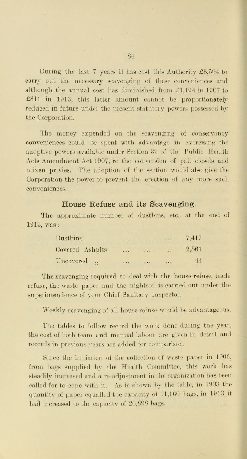 During tlie last 7 years it has cost this Authority £6,594 to carry out the necessary scavenging of these conveniences and although the annual cost has diminished from £1,194 in 1907 to £811 in 1913, this latter amount cannot he proportionately reduced in future under the present statutory powers possessed by the Corporation. The money expended on the scavenging of conservancy conveniences could be spent with advantage in exercising the adoptive powers available under Section 39 of the Public Health Acts Amendment Act 1907, re the conversion of pail closets and mixen privies. The adoption of the section would also give the Corporation the power to prevent the erection of any more such conveniences. House Refuse and its Scavenging. The approximate number of dustbins, etc., 1913, was: at the end of Dustbins 7,417 Covered Ashpits 2,561 Uncovered ,, 44 The scavenging required to deal with the house refuse, trade refuse, the waste paper and the nightsoil is carried out under the superintendence of your Chief Sanitary Inspector. Weekly scavenging of all house refuse would be advantageous. The tables to follow record the work done during the year, the cost of both team and manual labour are given in detail, and records in previous years are added for comparison. Since the initiation of the collection of waste paper in 190:'), from bags supplied by the Health Committee, this work lias steadily increased and a re-adjustment in the organization has been called for to cope with it. As is shown by the table, in 1903 the quantity of paper equalled the capacity of 11,100 hags, in 1913 it had increased to the capacity of 20,898 bags.