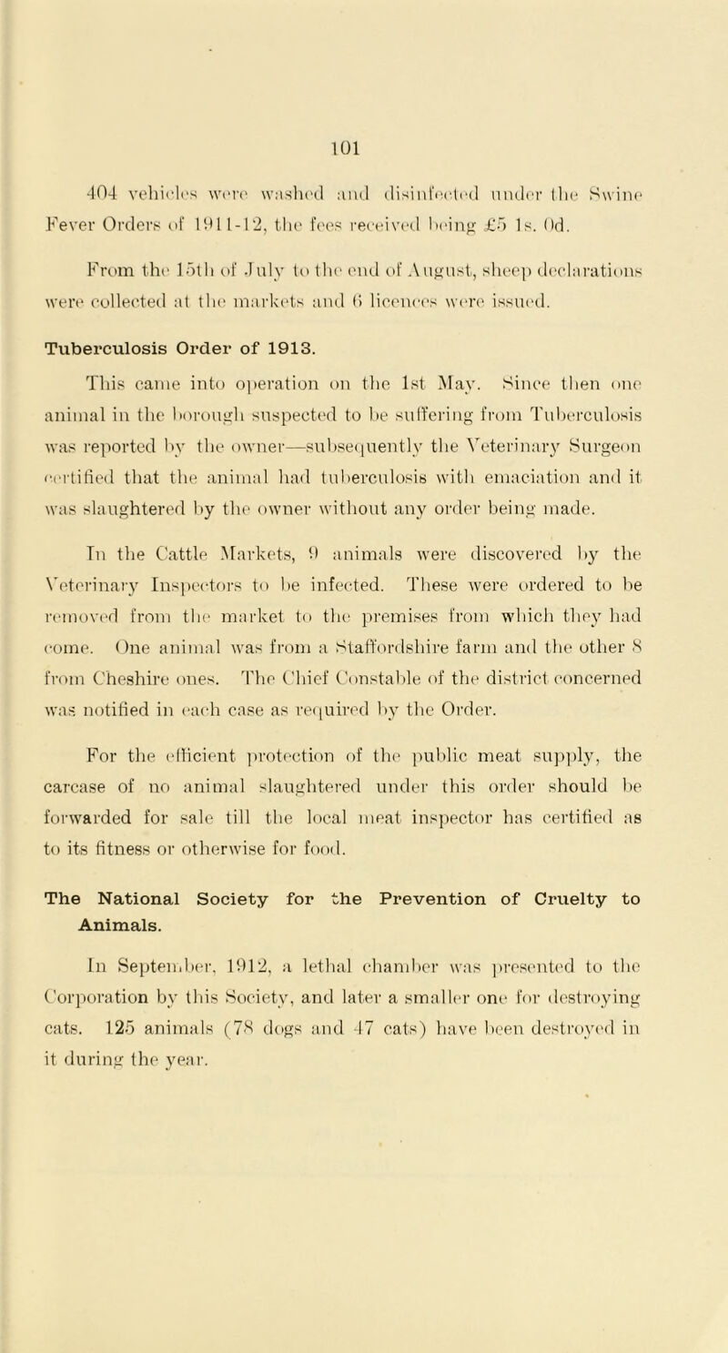 404 vehicles were washed and disinfected under the Swine Fever Orders of 1911-12, the fees received being £5 Is. Od. From the loth of July to the end of August, sheep declarations were collected at tHe markets and f‘> licences were issued. Tuberculosis Order of 1913. This came into operation on the 1st May. Since then one animal in the borough suspected to be suffering from Tuberculosis was reported by the owner—subsequently the Veterinary Surgeon certified that the animal had tuberculosis with emaciation and it was slaughtered by the owner without any order being made. Tn the Cattle Markets, 9 animals were discovered by the Veterinary Inspectors to be infected. These were ordered to be removed from the market to the premises from which they had come. One animal was from a Staffordshire farm and the other 8 from Cheshire ones. The Chief Constable of the district concerned was notified in each case as required by the Order. For the efficient protection of the public meat supply, the carcase of no animal slaughtered under this order should be forwarded for sale till the local meat inspector has certified as to its fitness or otherwise for food. The National Society for the Prevention of Cruelty to Animals. In September, 1912, a lethal chamber was presented to the Corporation by this Society, and later a smaller one for destroying cats. 125 animals (78 dogs and 47 cats) have been destroyed in it during the year.