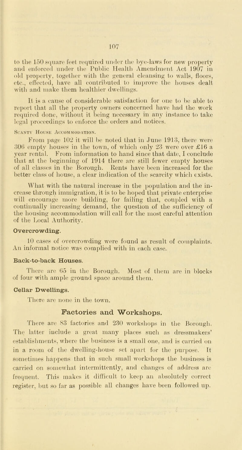 to the 150 square feet required under the bye-laws for new property and enforced under the Public Health Amendment Act 1907 in old property, together with the general cleansing to walls, floors, etc., effected, have all contributed to improve the houses dealt with and make them healthier dwellings. It is a cause of considerable satisfaction for one to be able to report that all the property owners concerned have had the work required done, without it being necessary in any instance to take legal proceedings to enforce the orders and notices. Scanty House Accommodation. From page 102 it will be noted that in June 1913, there were 306 empty houses in the town, of which only 23 were over £16 a year rental. From information to hand since that date, I conclude that at the beginning of 1914 there are still fewer empty houses of all classes in the Borough. Rents have been increased for the better class of house, a clear indication of the scarcity which exists. What with the natural increase in the population and the in- crease through immigration, it is to be hoped that private enterprise will encourage more building, for failing that, coupled with a continually increasing demand, the question of the sufficiency of the housing accommodation will call for the most careful attention of the Local Authority. Overcrowding. 10 cases of overcrowding were found as result of complaints. An informal notice was complied with in each case. Back-to-back Houses. There are 65 in the Borough. Most of them are in blocks of four with ample ground space around them. Cellar Dwellings. There are none in the town. Factories and Workshops. There are 83 factories and 230 workshops in the Borough. The latter include a great many places such as dressmakers’ establishments, where the business is a small one, and is carried on in a room of the dwelling-house set apart for the purpose, ft sometimes happens that in such small workshops the business is carried on somewhat intermittently, and changes of address are frequent. This makes it difficult to keep an absolutely correct register, but so far as possible all changes have been followed up.