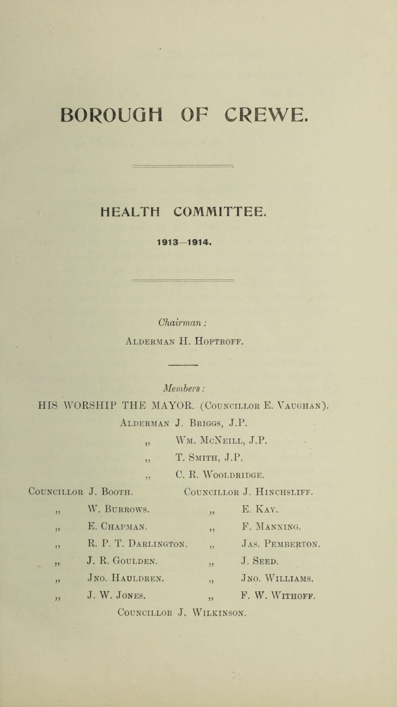 BOROUGH OF CREWE HEALTH COMMITTEE. 1913—1914. Chairman: Alderman II. Hoptroff. Members: HIS WORSHIP THE MAYOR. (Councillor E. Vaughan). Alderman J. Briggs, J.P. „ Wm. McNeill, J.P. ,, T. Smith, J.P. Councillor J. Booth. „ W. Burrows. ,, E. Chapman. „ R. P. T. Darlington. „ J. R. Goulden. „ Jno. IIauldren. „ J. W. Jones. C. R. VVjoldridge. Councillor J. Hinchsliff. „ E. Kay. ,, F. Manning. „ .Tas. Pemberton. „ J. Seed. „ Jno. Williams. ,, F. W. Withoff. Councillor .J. Wilkinson.