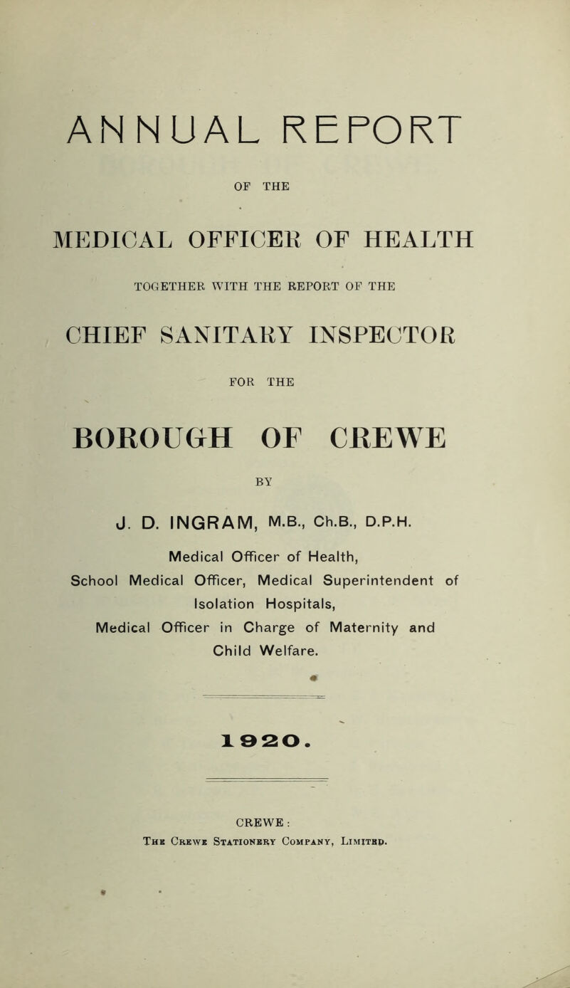 ANNUAL REPORT OF THE MEDICAL OFFICER OF HEALTH TOGETHER WITH THE REPORT OF THE CHIEF SANITARY INSPECTOR FOR THE BOROUGH OF CREWE BY J. D. INGRAM, M.B., Ch.B., D.P.H. Medical Officer of Health, School Medical Officer, Medical Superintendent of Isolation Hospitals, Medical Officer in Charge of Maternity and Child Welfare. 1920. CREWE : Th8 Crkwb Stationery Company, Limitbp.