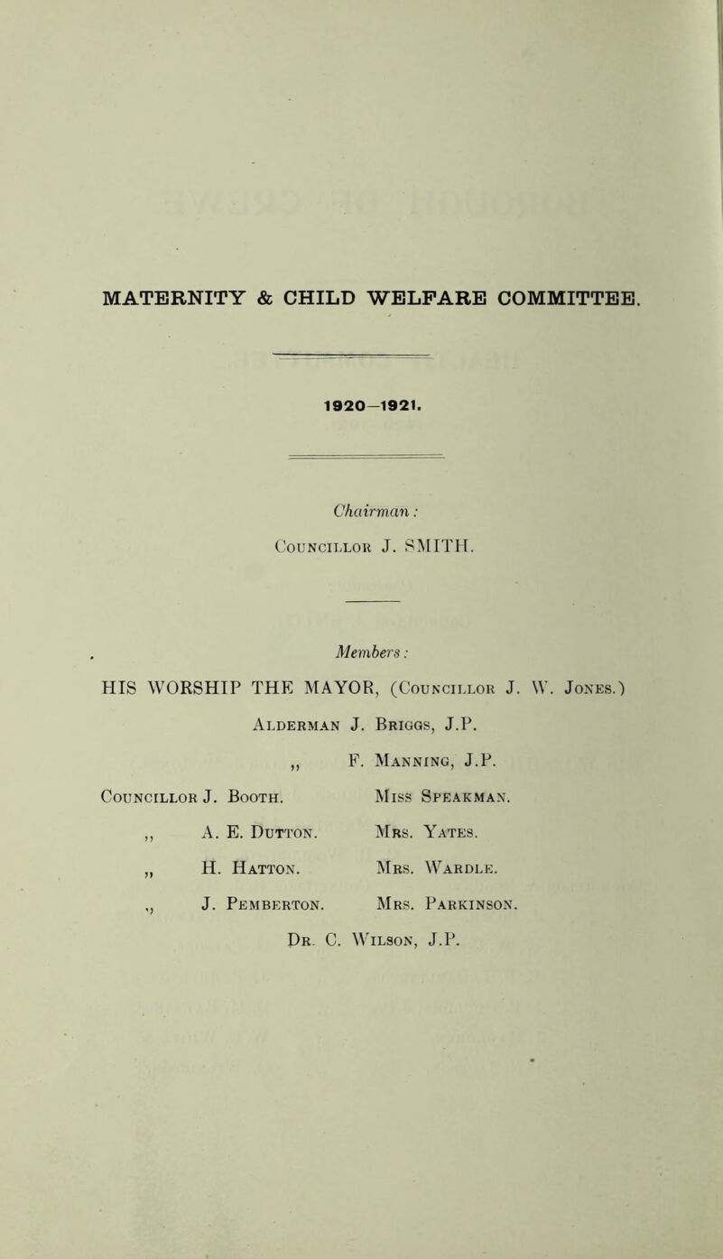 MATERNITY & CHILD WELFARE COMMITTEE. 1920-1921. Chairman : COUNCILLOU J. SMITH. Members : HIS WORSHIP THE MAYOR, (Councillor J. W. Jones.) Alderman J. Briggs, J.P. F. Manning, J.P. Councillor J. Booth. ,, A. E. Dutton. „ H. Hatton. „ J. Pemberton. Miss Spearman. Mrs. Yates. Mrs. \VC\rdle. Mrs. Parkinson. Dr, C. Wilson, J.P.