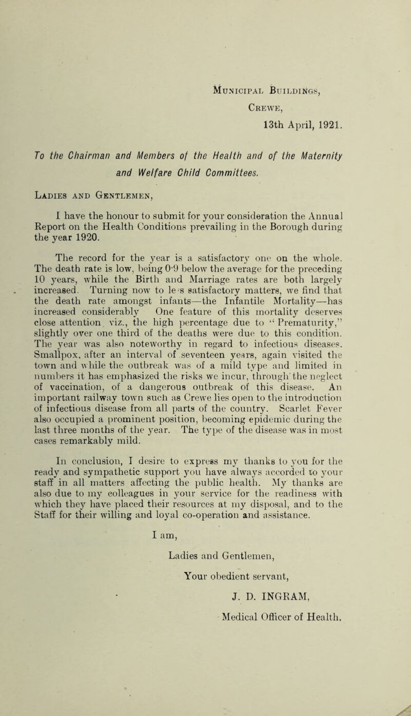 Municipal Buildings, Crewp:, 13th April, 1921. To the Chairman and Members of the Health and of the Maternity and Welfare Child Committees. Ladies and Gentlemen, 1 have the honour to submit for your consideration the Annual Report on the Health Conditions prevailing in the Borough during the year 1920. The record for the year is a satisfactory one on the whole. The death rate is low, lieing 0-9 below the average for the preceding 10 years, while the Birth and Marriage rates are both largely increased. Turning now to le-s satisfactory matters, we find that the death rate amongst infants—the Infantile Mortality—has increased considerably One feature of this mortality deserves close attention viz., the high ])ercentage due to ‘‘ Prematurity,” slightly over one third of the deaths were due to this condition. The year was also noteworthy in regard to infectious diseases. Smallpox, after an interval of seventeen yesrs, again visited the town and while the outbreak was of a mild type and limited in nuniliers it has emphasized the risks we incur, through the neglect of vaccination, of a dangerous outbreak of this disease. An important railway town such as Crewe lies open to the introduction of infectious disease from all parts of the country. Scarlet Fever also occupied a [irominent position, becoming epidemic during the last three months of tlie year. The type of tlie disease was in most cases remarkably mild. In conclusion, I desire to express my thanks to you for the ready and sympathetic support 3'ou have always accorded to your staff in all matters affecting the jiublic health. My thanks are also due to 1113' colleagues in 3mur service for the readiness with which they have placed their resources at niy disposal, and to the Staff for their willing and 103'al co-operation and assistance. I am. Ladies and Gentlemen, Your obedient servant, J. D. INGRAM, Medical Officer of Health.