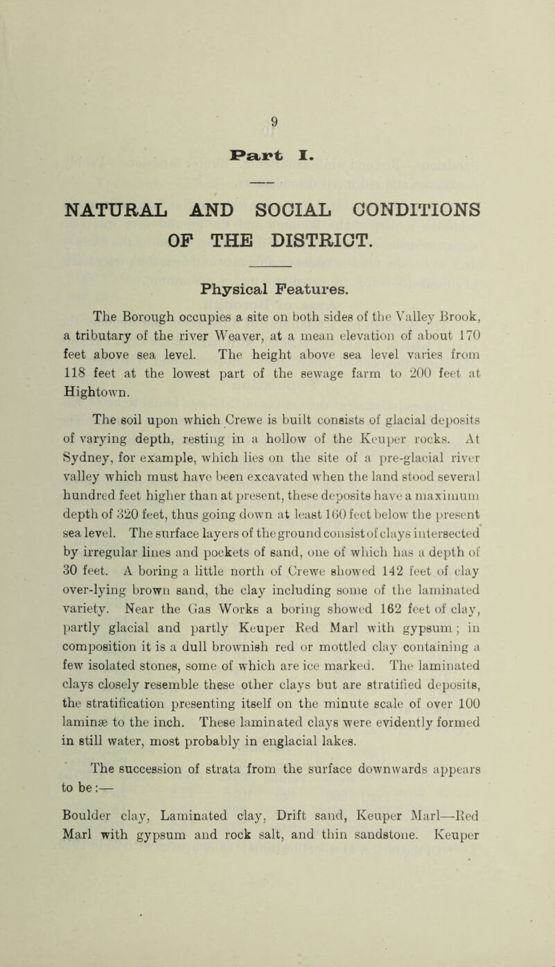 P£ti:*t I. NATURAL AND SOCIAL CONDITIONS OP THE DISTRICT. Physical Features. The Borough occupies a site on both sides of the Valley Brook, a tributary of the river Weaver, at a mean elevation of about 170 feet above sea level. The height above sea level varies from 118 feet at the lowest part of the sewage farm to 200 feet at Hightown. The soil upon which Crewe is built consists of glacial deposits of varying depth, resting in a hollow of the Keuper rocks. At Sydney, for example, which lies on the site of a pre-glacial river valley which must have been excavated when the land stood several hundred feet higher than at present, the.«e deposits have a maximum depth of 320 feet, thus going down at least 100 feet l)elow the present sea level. The surface layers of the ground consist of clays intersected by irregular lines and pockets of sand, one of which has a depth of 30 feet. A boring a little north of Crewe showed 142 feet of clay over-lying brown sand, the clay including some of the laminated variety. Near the Gas Works a boring showed 162 feet of clay, partly glacial and partly Keuper Bed Marl with gypsum; in composition it is a dull brownish red or mottled clay containing a few isolated stones, some of which are ice marked. The laminated clays closely resemble these other clays but are stratified deposits, the stratification presenting itself on the minute scale of over 100 laminae to the inch. These laminated clays were evidently formed in still water, most probably in englacial lakes. The succession of strata from the surface downwards appears to be:— Boulder clay. Laminated clay. Drift sand, Keuper Marl—Bed Marl with gypsum and rock salt, and thin sandstone. Keuper