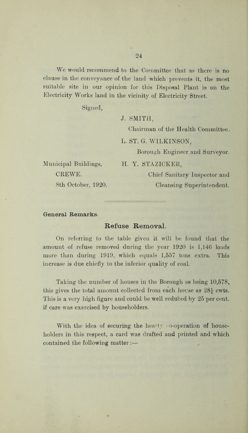 We would recommend to the Committee that as there is no clause in the conveyance of the laud which prevents it, the most suitable site in our opinion for this Disposal Plant is on the Electricity Works land in the vicinity of Electricity Street. Signed, J. SMITH, Chairman of the Health Committee. L. ST. G. WHLKINSON, Borough Engineer and Surveyor. H. Y. STAZICKEK, Chief Sanitary Inspector and Cleansing Superintendent. Municipal Buildings, CREWE. 8th October, 1920. General Remarks. Refuse Removal. On referring to the table given it will be found that the amount of refuse removed during the year 1920 is 1,146 loads more than during 1919, which c<iual8 1,557 tons extra. This increase is due chiefly to the inferior quality of coal. Taking the number of houses in the Borough as being 10,578, this gives the total amount collected from each house as 28|- cwts. This is a very high figure and could be well reduced by 25 per cent, if care was exercised by householders. With the idea of securing the hea'iy co-operation of house- holders in this respect, a card was drafted and printed and which contained the following matter :—