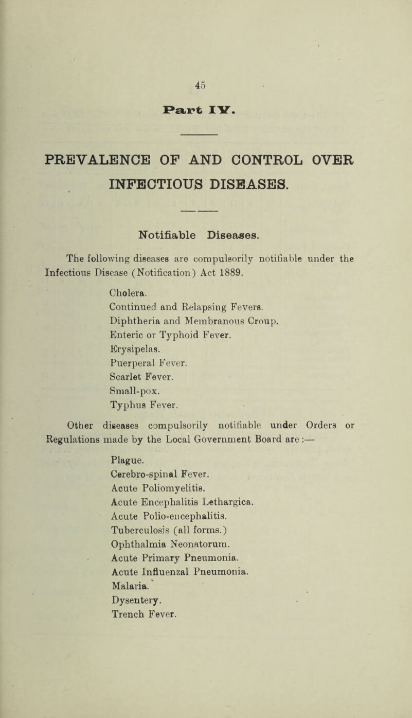 Pa.^t lY. PREVALENCE OF AND CONTROL OVER INFECTIOUS DISEASES. Notifiable Diseases. The following diseases are compulsorily notifiable under the Infectious Disease (Notification) Act 1889. Cholera. Continued and Relapsing Fevers. Diphtheria and Membranous Croup. Enteric or Typhoid Fever. Erysipelas. Puerperal Fever. Scarlet Fever. Small-pox. Typhus Fever. Other diseases compulsorily notifiable under Orders or Regulations made by the Local Government Board are:— Plague. Cerebro-spinal Fever. Acute Poliomyelitis. Acute Encephalitis Lethargica. Acute Polio-encephalitis. Tuberculosis (all forms.) Ophthalmia Neonatorum. Acute Primary Pneumonia. Acute Influenzal Pneumonia. Malaria. Dysentery. Trench Fever.