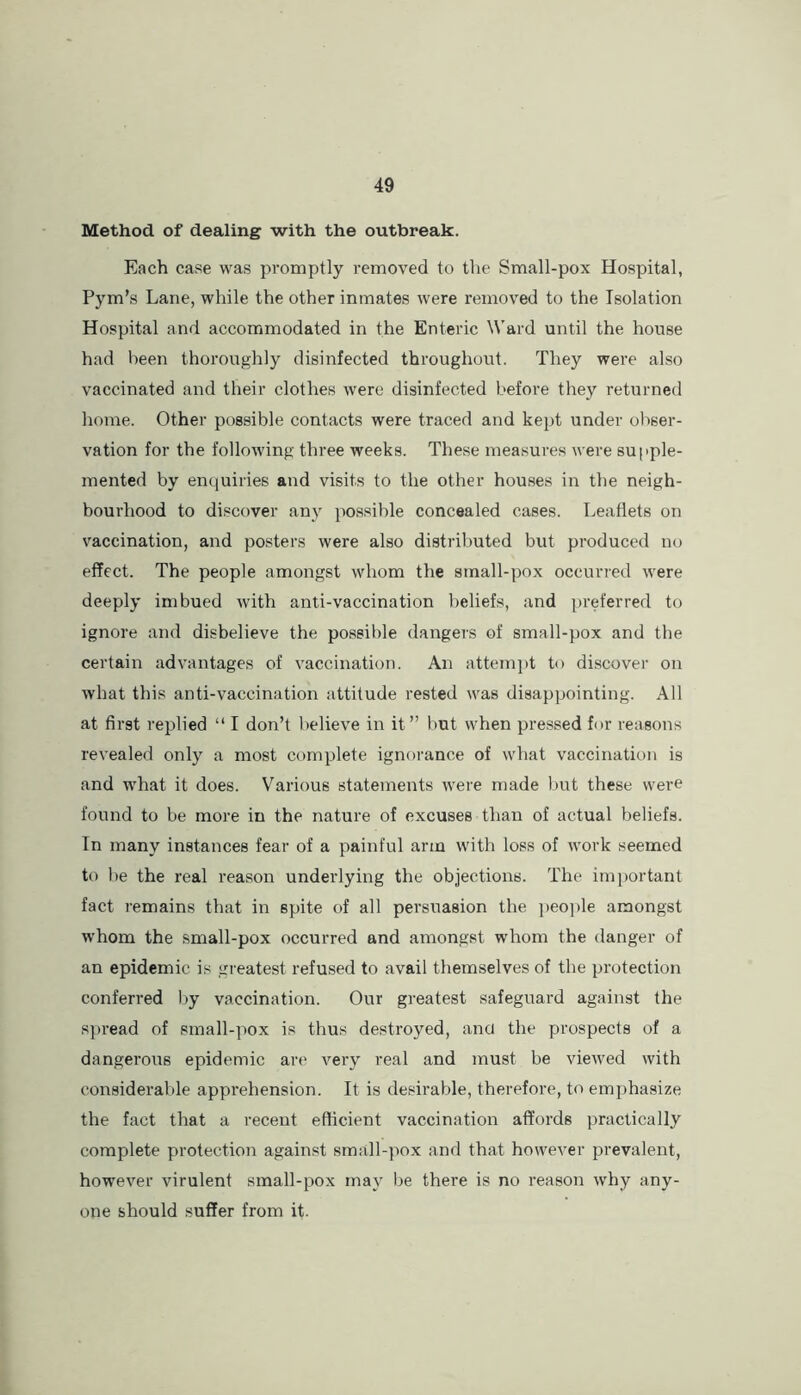 Method of dealing with the outbreak. Each case was promptly removed to the Small-pox Hospital, Pym’s Lane, while the other inmates were removed to the Isolation Hospital and accommodated in the Enteric \i'ard until the house had been thoroughly disinfected throughout. They were also vaccinated and their clothes were disinfected before they returned home. Other possible contacts were traced and kept under obser- vation for the following three weeks. These measures were supple- mented by enquiries and visits to the other houses in the neigh- bourhood to discover any possible concealed cases. Leaflets on vaccination, and posters were also distributed but produced no effect. The people amongst whom the sinall-pox occurred were deeply imbued with anti-vaccination beliefs, and preferred to ignore and disbelieve the possible dangers of small-pox and the certain advantages of vaccination. An attempt to discover on what this anti-vaccination attitude rested was disappointing. All at first replied “ I don’t believe in it” but when pressed for reasons revealed only a most complete ignorance of what vaccination is and what it does. Various statements were made but these were found to be more in the nature of excuses than of actual beliefs. In many instances fear of a painful arm with loss of work seemed to be the real reason underlying the objections. The important fact remains that in spite of all persuasion the })eo])le amongst whom the small-pox occurred and amongst whom the danger of an epidemic is greatest refused to avail themselves of the protection conferred l)y vaccination. Our greatest safeguard against the s])read of small-pox is thus destroyed, and the prospects of a dangerous epidemic are very real and must be viewed with considerable apprehension. It is desirable, therefore, to emphasize the fact that a recent efficient vaccination affords practically complete protection against small-pox and that however prevalent, however virulent small-pox may be there is no reason why any- one should suffer from it.