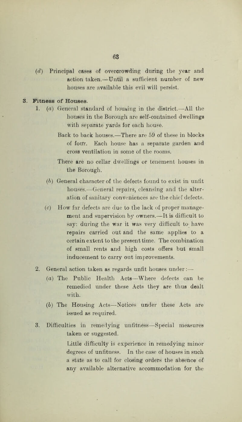 (d) Principal cases of overcrowding during the year and action taken.—Until a sufficient number of new houses are available this evil will j^ersist. 3. Fitness of Houses. 1. (a) General standard of houbing in the district.—All the houses in the Borough are self-contained dwellings with separate yards for each house. Back to back houses.—There are 59 of these in blocks of foiTi-. Each house has a separate garden and cross ventilation in some of the roon)s. There are no cellar dwellings or tenement houses in the Borough. (h) General character of the defects found to exist in untit houses.—General repairs, cleansing and the alter- ation of sanitary conveniences are the chief defects. (c) How far defects are due to the lack of proper manage- ment and supervision by owners.—It is difficult to say: during the war it was very difficult to- have repairs carried out and the same applies to a certain extent to the present time. The combination of small rents and high costs offers but small inducement to carry out improvements. 2. General action taken as regards unfit houses under:— (а) The Public Health Acts—Where defects can be remedied under these Acts they are thus dealt with. (б) The Housing Acts—Notices under these Acts are issued as required. 3. Difficulties in remeilying unfitness—Special measures taken or suggested. Little difficulty is experience in remedying minor degrees of unfitness. In the case of houses in such a state as to call for closing orders the absence of any available alternative accommodation for the