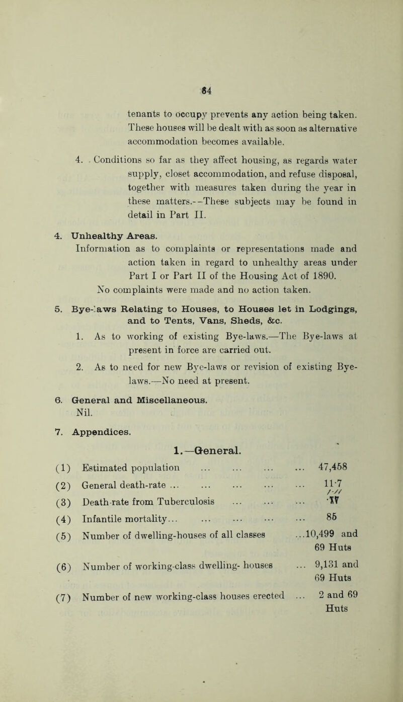 tenants to occupy prevents any action being taken. T hese houses will be dealt wdth as soon as alternative accommodation becomes available. 4. Conditions so far as they affect housing, as regards water- supply, closet accommodation, and refuse disposal, together with measures taken during the year in these matters.--These subjects may be found in detail in Part II. 4. Unhealthy Areas. Information as to complaints or representations made and action taken in regard to unhealthy areas under Part I or Part II of the Housing Act of 1890. No complaints were made and no action taken. 5. Bye-’a-ws Relating to Houses, to Houses let in Lodgings, and to Tents, Vans, Sheds, &c. 1. As to working of existing Bye-law'S.—The Bye-laws at present in force are carried out. 2. As to need for new Bye-laws or revision of existing Bye- laws.—No need at present. 6. General and Miscellaneous. Nil. 7. . Appendices. 1.—General. (1) Estimated population ... 47,458 (2) General death-rate ... 11-7 /■// (3) Death-rate from Tuberculosis ■%\ (4) Infantile mortality... 86 (5) Number of dwelling-houses of all classes ...10,499 and 69 Huts (6) Number of working-class dwelling- houses ... 9,131 and 69 Huts (7) Number of new working-class houses erected 2 and 69 Huts