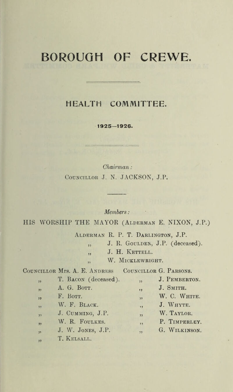 BOROUGH OF CREWE HEALTH COMMITTEE. 1925—1926. Chairman : Councillor J. N. JACKSON, J.P. Members: HIS WORSHIP THE MAYOR (Alderman E. NIXON, J.P.) Alderman R. P. T. Darlington, J.P. ,, J. R. Goulden, J.P. (deceased). „ J. H. Kettell. „ W. Micklewright. Councillor Mrs. A. E. Andress Councillor G. Parsons. T. Bacon (deceased). ,, J. Pemberton. A. G. Bott. ,, J. Smith. F. Bott. „ W. C. White. )) W. F. Black. „ J. Whyte. J. Gumming, J.P. ,, W. Taylor. W. R. Foulkes. ,, P. Timperley. J. W. Jones, J.P. ,, G, Wilkinson. T. Kelsall.