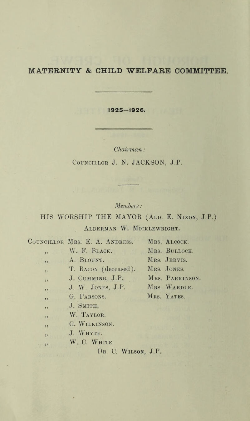 MATERNITY & CHILD WELFARE COMMITTEE. 1925—1926. Chair-man : Councillor J. N. JACKSON, J.P. Members: HIS WORSHIP THE MAYOR (Ald. E. Nixon, J P.) Alderman W. Micklewright. Councillor Mrs. E. a. Andress. Mrs. Alcock. n W. F. Black. INIrs. Bullock. 5) A. Blount. Mrs. Jervis. ?> T. Bacon (deceased). Mrs. Jones. J. CUMMING, J.P., Mrs. Parkinsc J. W. Jones, J.P. Mrs. Wardle. G. Parsons. Mrs. Yates. J. Smith. ' J W. Taylor. >5 G. Wilkinson. J. Whyte. V W. C. White. Dr C. Wilson, J.P.