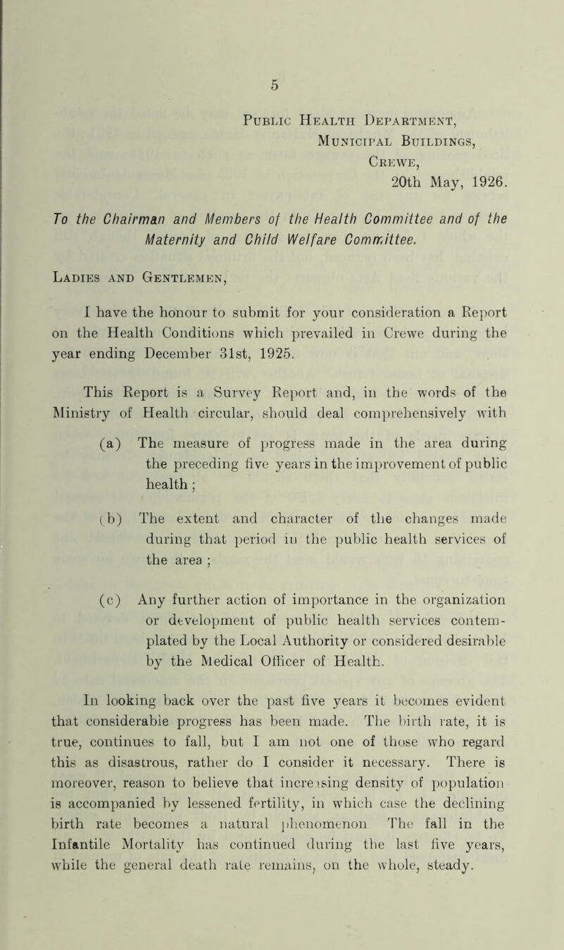 Public Health Department, Municipal Buildings, Crewe, 20th May, 1926. To the Chairman and Members of the Health Committee and of the Maternity and Chitd Welfare Committee. Ladies and Gentlemen, 1 have the honour to submit for your consideration a Report on the Health Conditions which prevailed in Crewe during the year ending December 31st, 1925. This Report is a Survey Report and, in the words of the Ministry of Health circular, should deal comjirehensively with (a) The measure of jU’ogress made in the area during the preceding five years in the imitrovement of public health; (^b) The extent and character of the changes made during that period in the public health services of the area ; (c) Any further action of importance in the organization or development of public health services contem- plated by the Local Authority or considered desirable by the Medical Officer of Health. In looking back over the past five years it becomes evident that considerable progress has been made. The birth rate, it is true, continues to fall, but I am not one of those who regard this as disastrous, rather do I consider it necessary. There is moreover, reason to believe that increfsing density of population is accompanied by lessened fertility, in which case the declining birth rate becomes a natural jihenomenon The fall in the Infantile Mortality has continued during the last live years, while the general death rate remains, on the whole, steady.