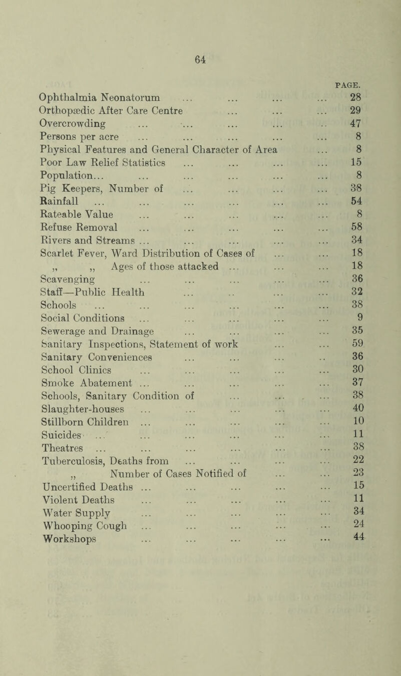 PAGE. Ophthalmia Neonatorum ... ... ... ... 28 Orthopjedic After Care Centre ... ... ... 29 Overcrowding ... ... ... ... 47 Persons per acre ... ... ... ... ... 8 Physical Features and General Character of Area ... 8 Poor Law Relief Statistics ... ... ... ... 15 Population... ... ... ... ... ... 8 Pig Keepers, Number of ... ... ... ... 38 Rainfall ... ... ... ... ... ... 54 Rateable Value ... ... ... ... ... 8 Refuse Removal ... ... ... ... ... 58 Rivers and Streams ... ... ... ... ... 34 Scarlet Fever, Ward Distribution of Cases of ... ... 18 „ ,, Ages of those attacked ... ... ... 18 Scavenging ... ... ... ... ... 36 Staff—Public Health ... .. ... ... 32 Schools ... ... ... ... ... ... 38 Social Conditions ... ... ... ... ... 9 Sewerage and Drainage ... ... ... ... 35 Sanitary Inspections, Statement of work ... ... 59 Sanitary Conveniences ... ... ... .. 36 School Clinics ... ... ... ... ... 30 Smoke Abatement ... ... ... ... ... 37 Schools, Sanitary Condition of ... ... . ... 38 Slaughter-houses ... ... ... ... ... 40 Stillborn Children ... ... ... ... ... 10 Suicides ... ... ... ... ... H Theatres ... ... ... ... ••• ••• 38 Tuberculosis, Deaths from ... ... ... ... 22 ,, Number of Cases Notified of ... ... 23 Uncertified Deaths ... ... ... ... ... 15 Violent Deaths ... ... ... ... ... H Water-Supply ... ... ... ... .•• 34 Whooping Cough ... ... ... ... ••• 24 Workshops ... ... ... ... ••• ^4