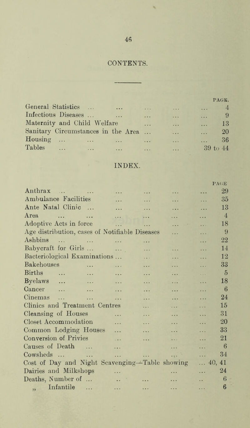 4fi CONTENTS. PAGK. General Statistics ... ... ... ... ... 4 Infections Diseases ... ... ... ... ... 9 Maternity and Child Welfare ... ... ... 13 Sanitary Circumstances in the Area ... ... ... 20 Housing ... ... ... ... ... ... 36 Tables ... ... ... ... ... 39 to 44 INDEX. Anthrax 29 Ambulance Facilities 35 Ante Natal Clinic ... 13 Area 4 Adoptive Acts in force 18 Age distribution, cases of Notifiable Diseases 9 Ashbins 22 Babycraft for Girls ... 14 Bacteriological Examinations... 12 Bakehouses 33 Births 5 Byelaws 18 Cancer 6 Cinemas 24 Climes and Treatment Centres 15 Cleansing of Houses 31 Closet Accommodation 20 Common Lodging Houses 33 Conversion of Privies 21 Causes of Death 6 Cowsheds ... 34 Cost of Day and Night Scavenging—Table showing ... 40, 41 Dairies and Milkshops 24 Deaths, Number of ... .. 6