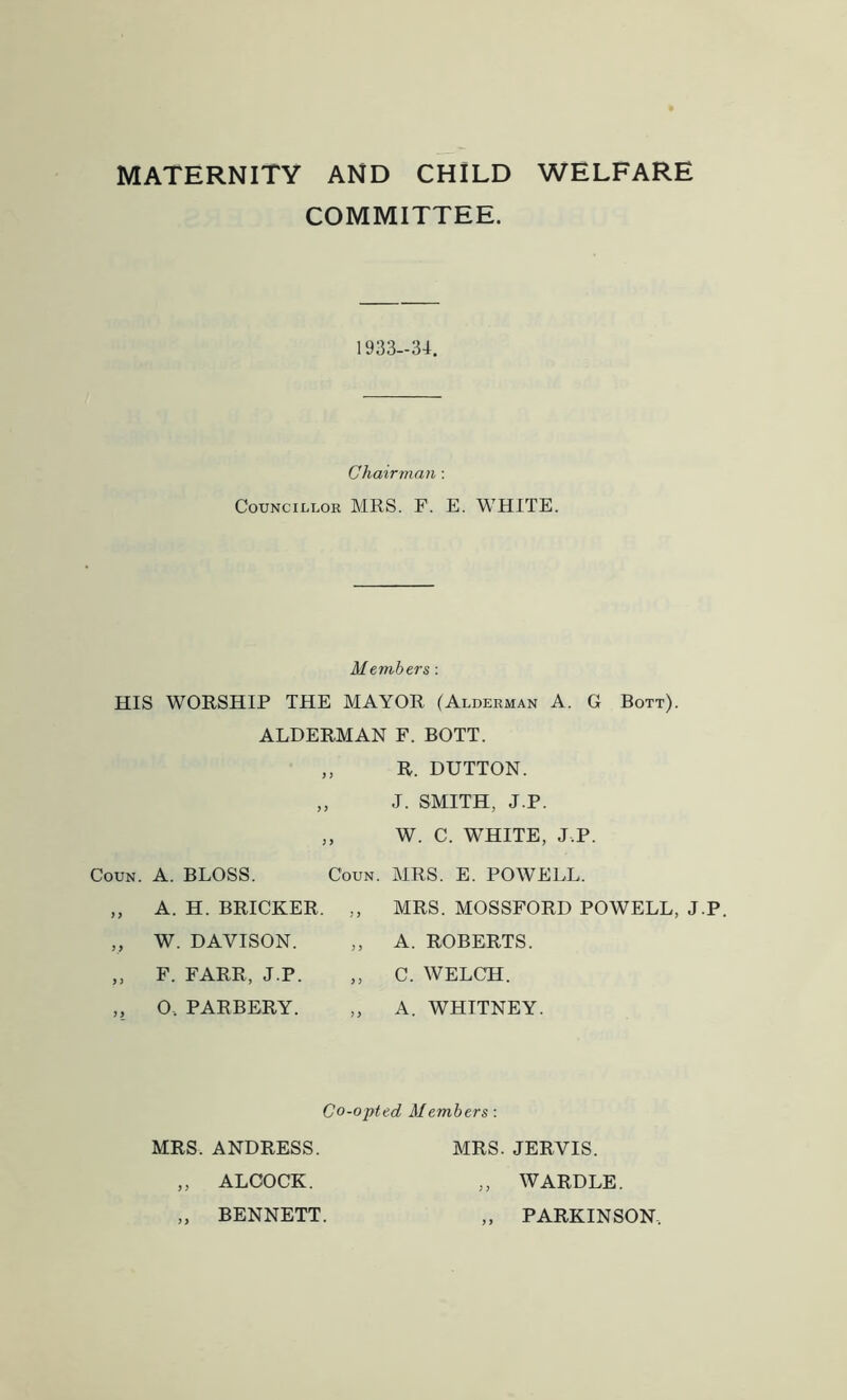 MATERNITY AND CHILD WELFARE COMMITTEE. 1933-34. Chairman: Councillor MRS. F. E. WHITE. Members: HIS WORSHIP THE MAYOR (Alderman A. G Bott). ALDERMAN F. BOTT. 3 3 3 3 3 3 Coun. A. BLOSS. Coun. „ A. H. BRICKER „ W. DAVISON. „ F. FARR, J.P. „ O, PARBERY. R. DUTTON. J. SMITH, J.P. W. C. WHITE, J.P. MRS. E. POWELL. MRS. MOSSFORD POWELL, J.P. A. ROBERTS. C. WELCH. A. WHITNEY. Co-opted Members: MRS. ANDRESS. MRS. JERVIS. „ ALOOCK. „ WARDLE. „ BENNETT. „ PARKINSON,