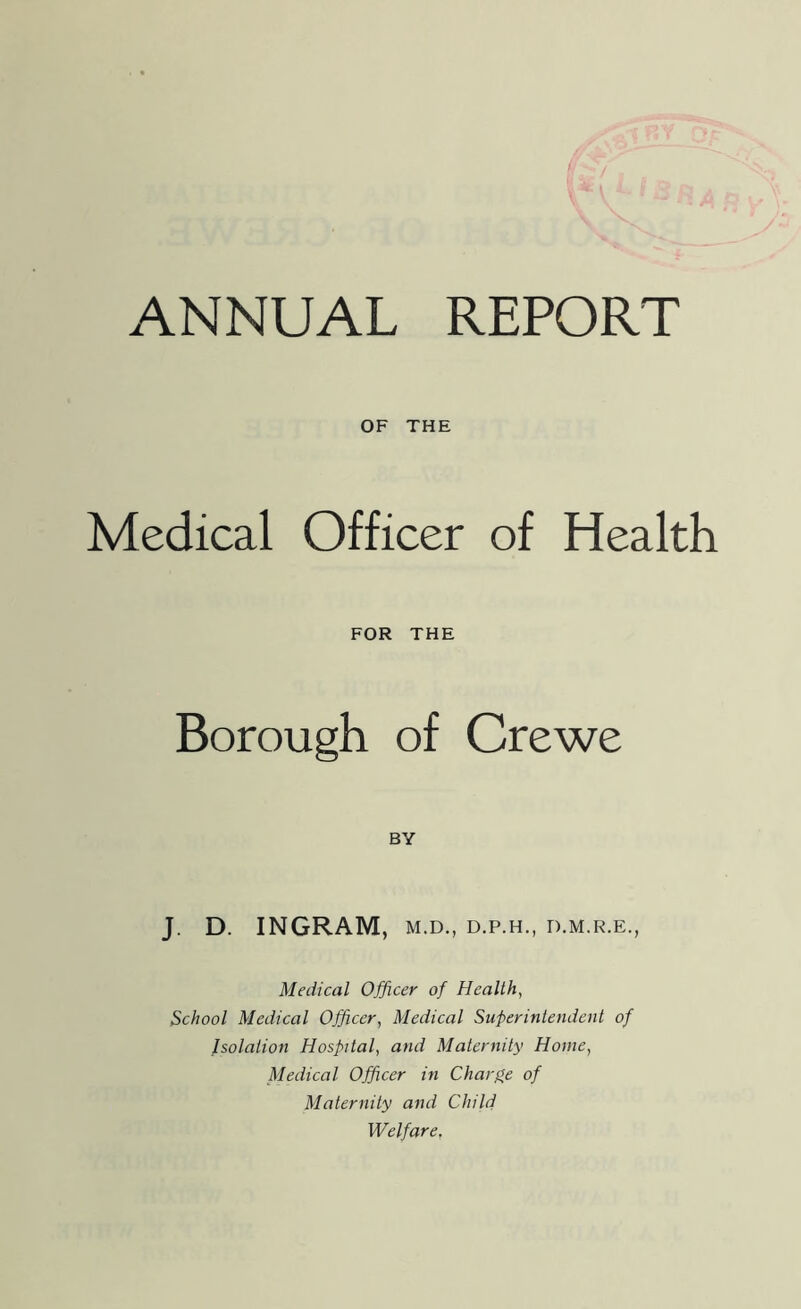 OF THE Medical Officer of Health FOR THE Borough of Crewe BY J. D. INGRAM, M.D., D.P.H., D.M.R.E., Medical Officer of Health, School Medical Officer, Medical Superintendent of Isolation Hospital, and Maternity Home, Medical Officer in Charge of Maternity and Child Welfare,