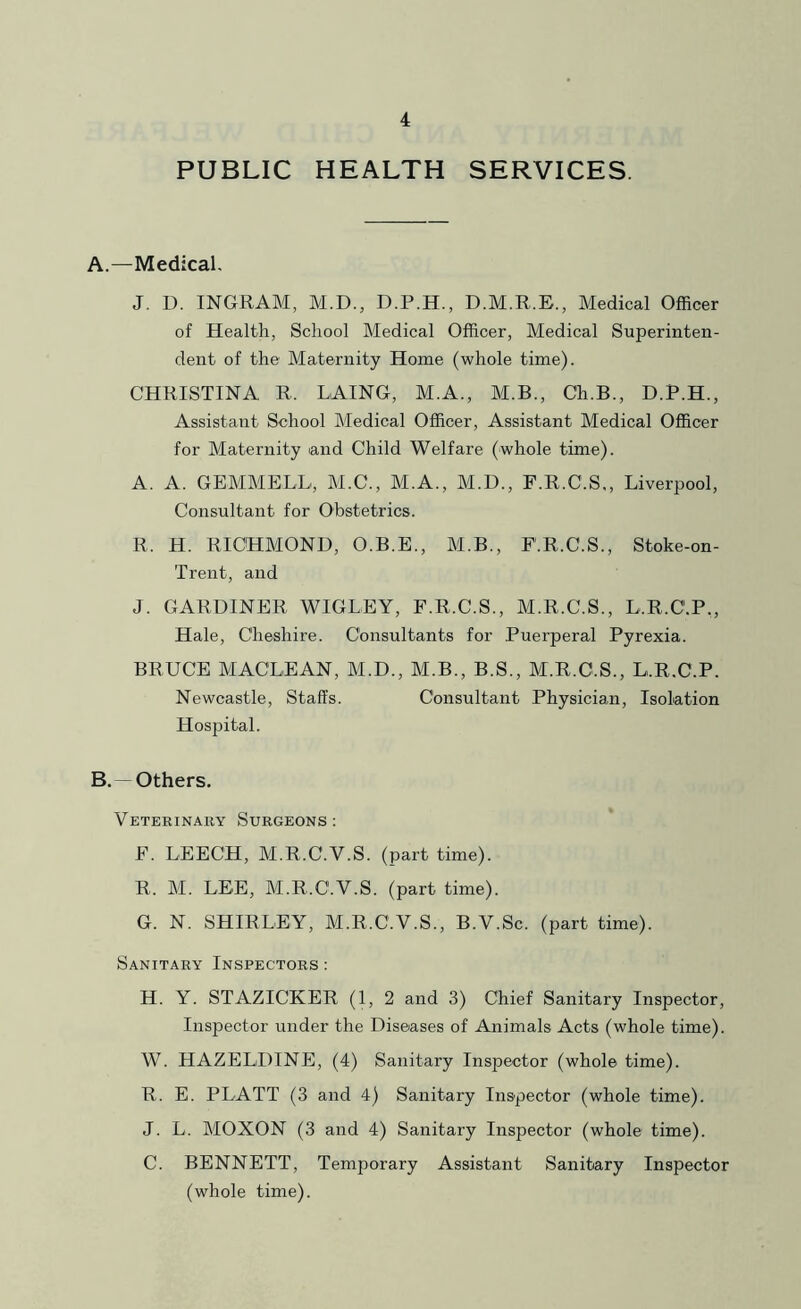 PUBLIC HEALTH SERVICES. A. —Medical, J. D. INGRAM, M.D., D.M.R.E., Medical Officer of Health, School Medical Officer, Medical Superinten- dent of the Maternity Home (whole time). CHRISTINA R. LAING, M.A., M.B., Ch.B., D.P.H., Assistant School Medical Officer, Assistant Medical Officer for Maternity and Child Welfare (whole time). A. A. GEMMELL, M.C., M.A., M.D., F.R.C.S., Liverpool, Consultant for Obstetrics. R. H. RICHMOND, O.B.E., M.B., F.R.C.S., Stoke-on- Trent, and J. GARDINER WIGLEY, F.R.C.S., M.R.C.S., L.R.C.P,, Hale, Cheshire. Consultants for Puerperal Pyrexia. BRUCE MACLEAN, M.D., M.B., B.S., M.R.C.S., L.R.C.P. Newcastle, Staffs. Consultant Physician, Isolation Hospital. B. — Others. Veterinaey Surgeons: F. LEECH, M.R.C.V.S. (part time). R. M. LEE, M.R.C.V.S. (part time). G. N. SHIRLEY, M.R.C.V.S., B.V.Sc. (part time). Sanitary Inspectors : H. Y. STAZICKER (1, 2 and 3) Chief Sanitary Inspector, Inspector under the Diseases of Animals Acts (whole time). W. HAZELDINE, (4) Sanitary Inspector (whole time). R. E. PLATT (3 and 4) Sanitary Inspector (whole time). J. L. MOXON (3 and 4) Sanitary Inspector (whole time). C. BENNETT, Temporary Assistant Sanitary Inspector (whole time).