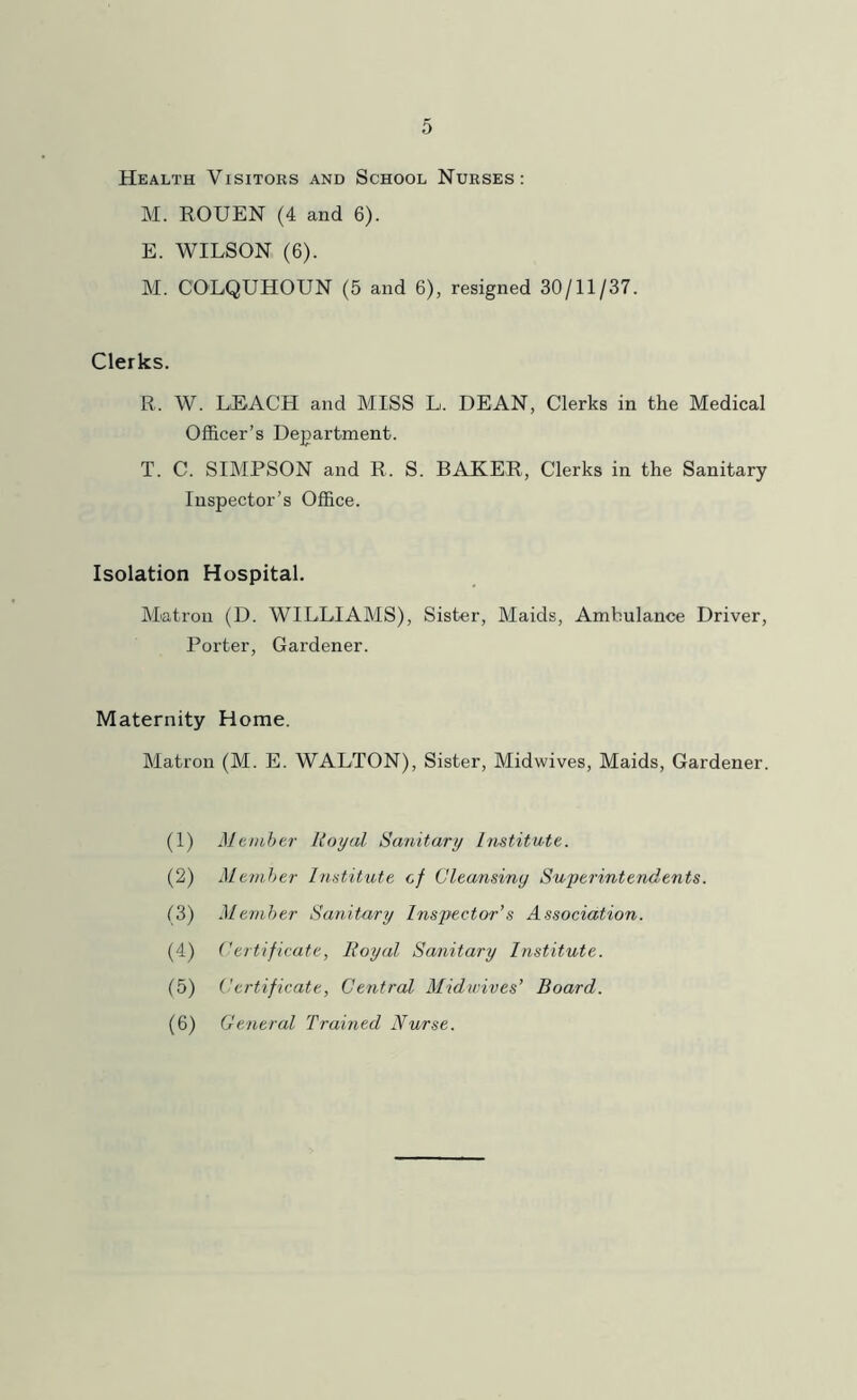 Health Visitors and School Nurses: M. ROUEN (4 and 6). E. WILSON (6). M. COLQUHOUN (5 and 6), resigned 30/11/37. Clerks. R. W. LEACH and MISS L. DEAN, Clerks in the Medical Officer’s Department. T. C. SIMPSON and R. S. RAKER, Clerks in the Sanitary Inspector’s Office. Isolation Hospital. Matron (D. WILLIAMS), Sister, Maids, Ambulance Driver, Porter, Gardener. Maternity Home. Matron (M. E. WALTON), Sister, Midwives, Maids, Gardener. (1) Mtnihtr Royal Sanitary Imtitate. (2) Member Inatitute cf Cleansiny Superintendents. (3) Member Sanitary Inspector’s Association. (4) Certificate, Royal Sanitary Institute. (5) Certificate, Central Midwives’ Board. (6) General Trained Nurse.