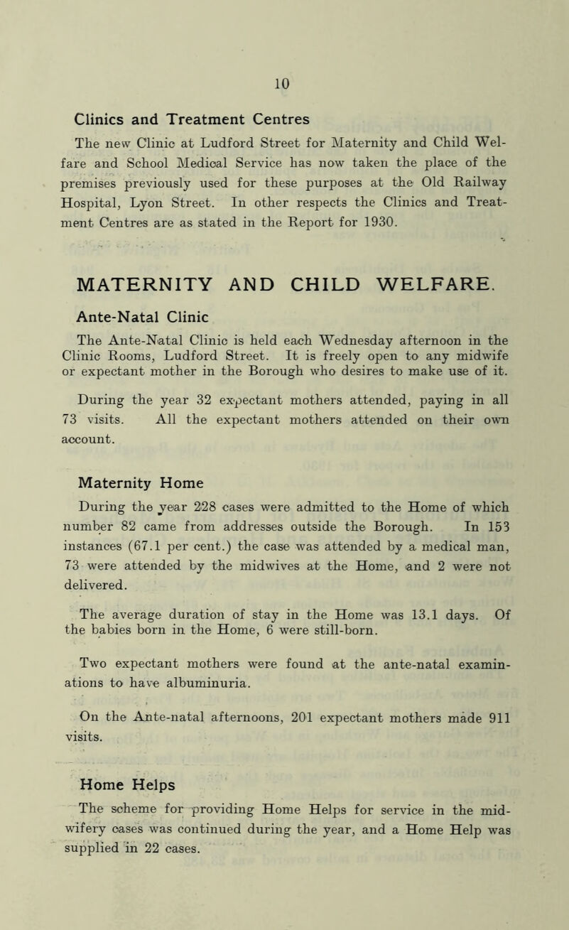 Clinics and Treatment Centres The new Clinic at Ludford Street for Maternity and Child Wel- fare and School Medical Service has now taken the place of the premises previously used for these purposes at the Old Railway Hospital, Lyon Street. In other respects the Clinics and Treat- ment Centres are as stated in the Report for 1930. MATERNITY AND CHILD WELFARE. Ante-Natal Clinic The Ante-Natal Clinic is held each Wednesday afternoon in the Clinic Rooms, Ludford Street. It is freely open to any midwife or expectant mother in the Borough who desires to make use of it. During the year 32 expectant mothers attended, paying in all 73 visits. All the expectant mothers attended on their own account. Maternity Home During the jear 228 cases were admitted to the Home of which number 82 came from addresses outside the Borough. In 153 instances (67.1 per cent.) the case was attended by a medical man, 73 were attended by the midwives at the Home, and 2 were not delivered. The average duration of stay in the Home was 13.1 days. Of the babies born in the Home, 6 were still-born. Two expectant mothers were found at the ante-natal examin- ations to have albuminuria. On the Ante-natal afternoons, 201 expectant mothers made 911 visits. Home Helps The scheme for providing Home Helps for service in the mid- wifery oases was continued during the year, and a Home Help was supplied in 22 cases.