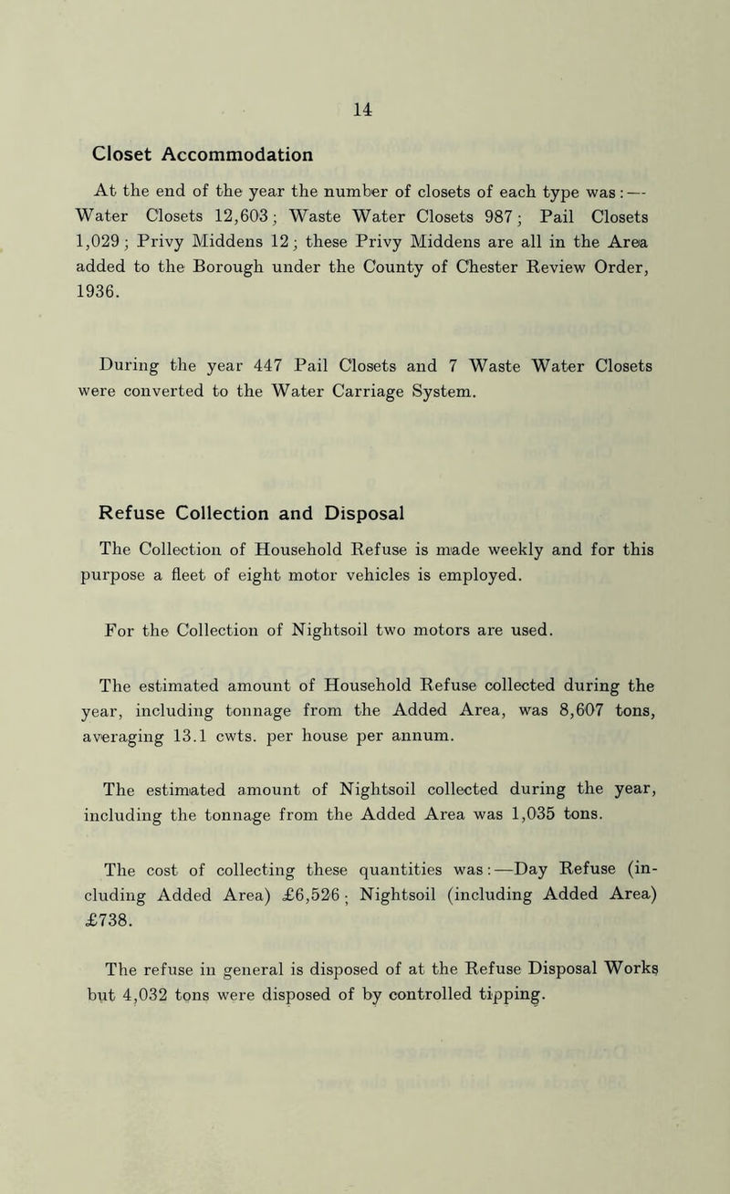 Closet Accommodation At the end of the year the number of closets of each type was: — Water Closets 12,603- Waste Water Closets 987; Pail Closets 1,029; Privy Middens 12; these Privy Middens are all in the Area added to the Borough under the County of Chester Review Order, 1936. During the year 447 Pail Closets and 7 Waste Water Closets were converted to the Water Carriage System. Refuse Collection and Disposal The Collection of Household Refuse is made weekly and for this purpose a fleet of eight motor vehicles is employed. For the Collection of Nightsoil two motors are used. The estimated amount of Household Refuse collected during the year, including tonnage from the Added Area, was 8,607 tons, averaging 13.1 cwts. per house per annum. The estimated amount of Nightsoil collected during the year, including the tonnage from the Added Area was 1,035 tons. The cost of collecting these quantities was; —Day Refuse (in- cluding Added Area) £6,526 ; Nightsoil (including Added Area) £738. The refuse in general is disposed of at the Refuse Disposal Works but 4,032 tons were disposed of by controlled tipping.