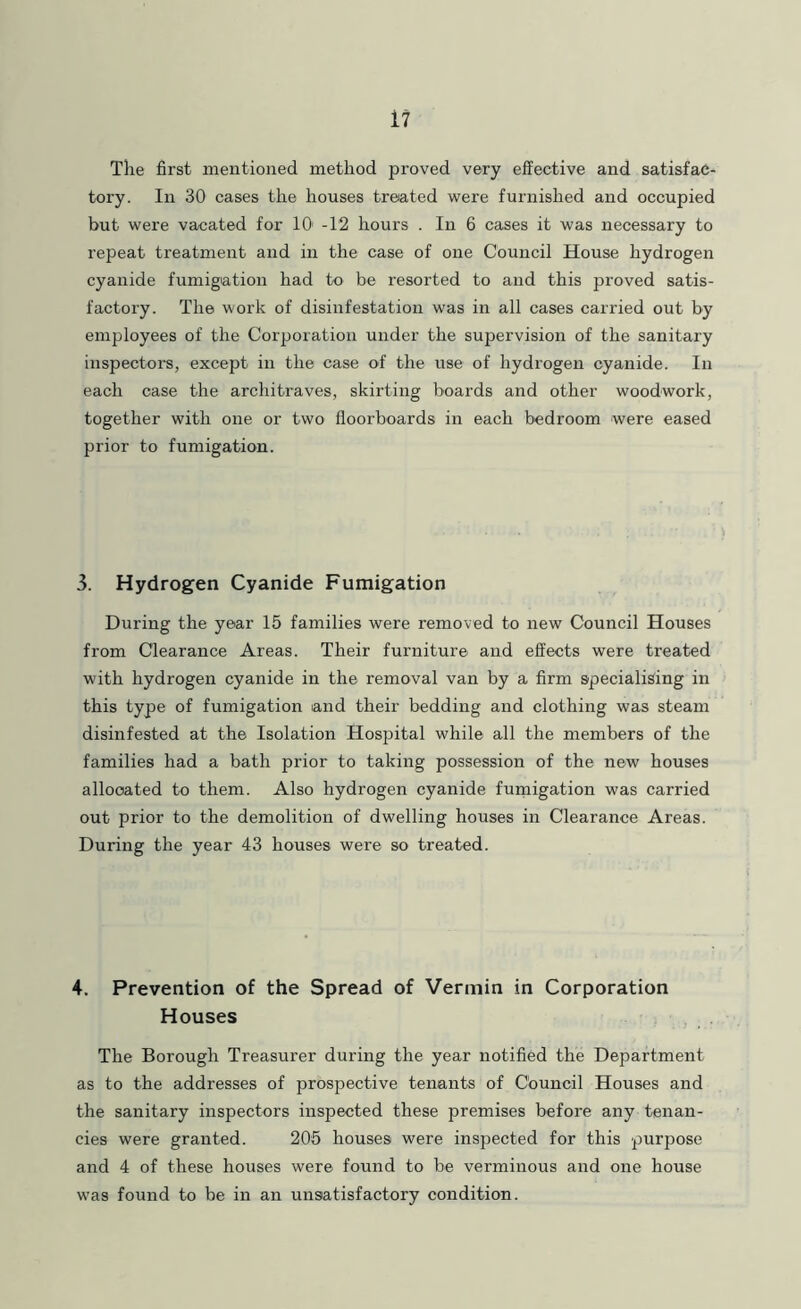 The first mentioned method proved very effective and satisfac- tory. In 30 cases the houses treated were furnished and occupied but were vacated for 10' -12 hours . In 6 ca.ses it was necessary to repeat treatment and in the case of one Council House hydrogen cyanide fumigiatioii had to be resorted to and this proved satis- factory. The work of disinfestation was in all cases carried out by employees of the Corporation under the supervision of the sanitary inspectoi’s, except in the case of the use of hydrogen cyanide. In each case the architraves, skirting boards and other woodwork, together with one or two floorboards in each bedroom were eased prior to fumigation. 3. Hydrogen Cyanide Fumigation During the year 15 families were removed to new Council Houses from Clearance Areas. Their furniture and effects were treated with hydrogen cyanide in the removal van by a firm specialising in this type of fumigation and their bedding and clothing was steam disinfested at the Isolation Hospital while all the members of the families had a bath prior to taking possession of the new houses allocated to them. Also hydrogen cyanide fumigation was carried out prior to the demolition of dwelling houses in Clearance Areas. During the year 43 houses were so treated. 4. Prevention of the Spread of Vermin in Corporation Houses ? , . The Borough Treasurer during the year notified the Department as to the addresses of prospective tenants of Council Houses and the sanitary inspectors inspected these premises before any tenan- cies were granted. 206 houses were inspected for this purpose and 4 of these houses were found to be verminous and one house was found to be in an unsatisfactory condition.