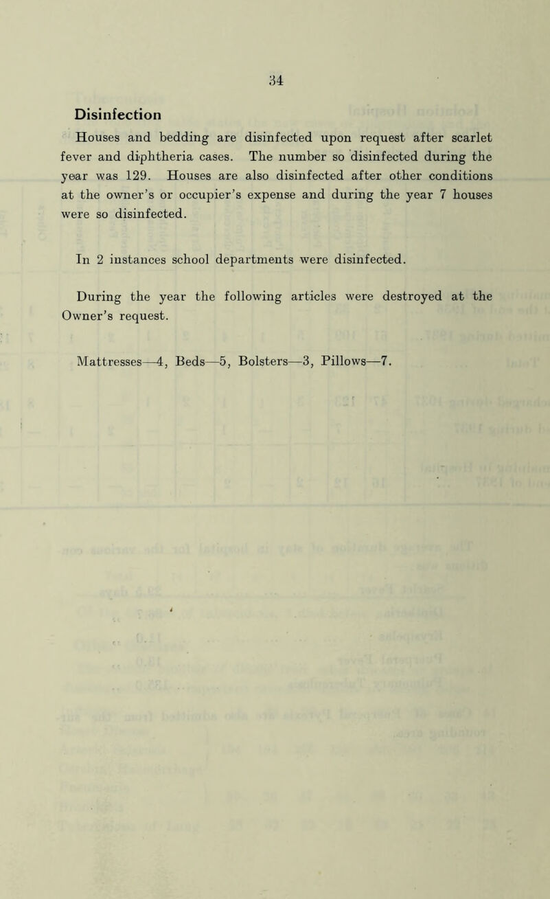 Disinfection Houses and bedding are disinfected upon request after scarlet fever and diphtheria cases. The number so disinfected during the year was 129. Houses are also disinfected after other conditions at the owner’s or occupier’s expense and during the year 7 houses were so disinfected. In 2 instances school departments were disinfected. During the year the following articles were destroyed at the Owner’s request. Mattresses—4, Beds—5, Bolsters—3, Pillows—7.