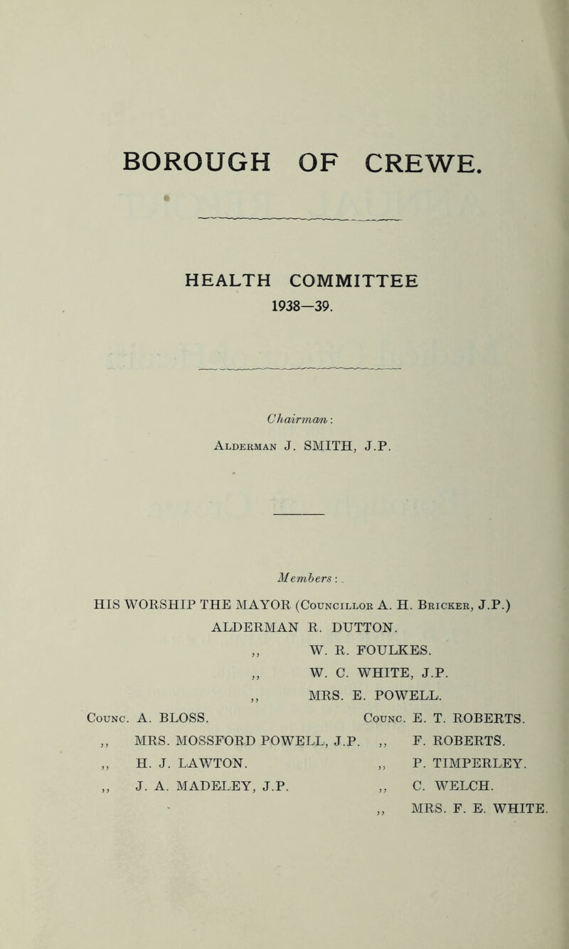 BOROUGH OF CREWE « HEALTH COMMITTEE 1938—39. Chairma/n: Alderman J. SMITH, J.P. Members: HIS WORSHIP THE MAYOR (Councillor A. H. Bricker, J.P.) ALDERMAN R. DUTTON. „ W. R. FOUHKES. „ W. C. WHITE, J.P. „ MRS. E. POWELL. CouNc. A. BLOSS. CouNC. E. T. ROBERTS. F. ROBERTS. P. TIMPERLEY. C. WELCH. MRS. F. E. WHITE. MRS. MOSSFORD POWELL, J.P. H. J. LAWTON. J. A. MADELEY, J.P.