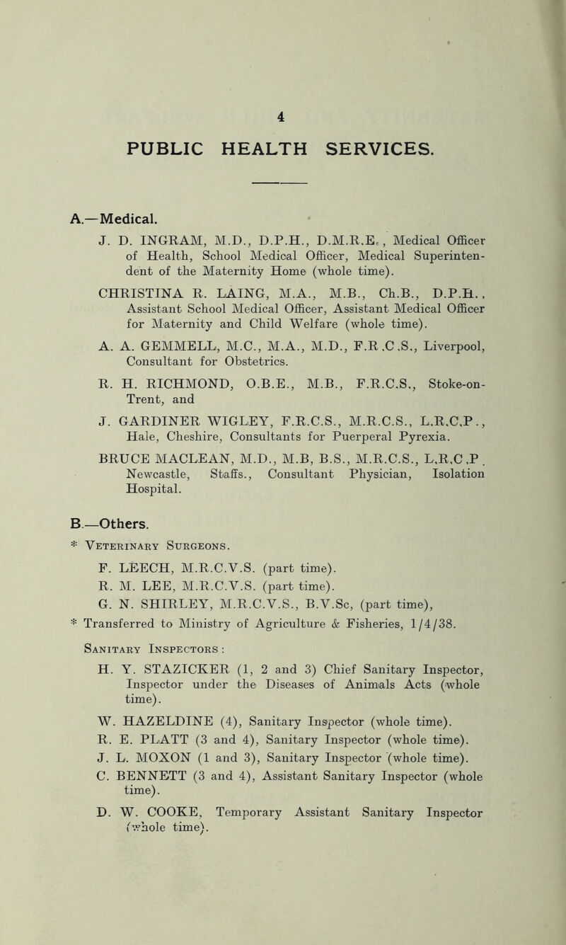 PUBLIC HEALTH SERVICES. A.—Medical. J. D. INGRAM, M.D., D.P.H., D.M.R.E., Medical Officer of Health, School Medical Officer, Medical Superinten- dent of the Maternity Home (whole time). CHRISTINA R. LAING, M.A., M.B., Ch.B., D.P.H.. Assistant School Medical Officer, Assistant Medical Officer for Maternity and Child Welfare (whole time). A. A. GEMMELL, M.C., M.A., M.D., F.R.C.S., Liverpool, Consultant for Obstetrics. R. H. RICHMOND, O.B.E., M.B., F.R.C.S., Stoke-on- Trent, and J. GARDINER WIGLEY, F.R.C.S., M.R.C.S., L.R.C.P., Hale, Cheshire, Consultants for Puerperal Pyrexia. BRUCE MACLEAN, M.D., M.B, B.S., M.R.C.S., L,R,C,P. Newcastle, Staffs., Consultant Physician, Isolation Hospital. B—Others. * Veterinary Surgeons. F. LEECH, M.R.C.V.S. (part time). R. M. LEE, M.R.C.V.S. (part time). G. N. SHIRLEY, M.R.C.V.S., B.V.Sc, (part time), * Transferred to Ministry of Agriculture & Fisheries, 1/4/38. Sanitary Inspectors ; H. Y. STAZICKER (1, 2 and 3) Chief Sanitary Inspector, Inspector under the Diseases of Animals Acts (whole time). W. HAZELDINE (4), Sanitary Inspector (whole time). R. E. PLATT (3 and 4), Sanitary Inspector (whole time). J. L. MOXON (1 and 3), Sanitary Inspector (whole time). C. BENNETT (3 and 4), Assistant Sanitary Inspector (whole time). D. W. COOKE, Temporary Assistant Sanitary Inspector fwhole time).