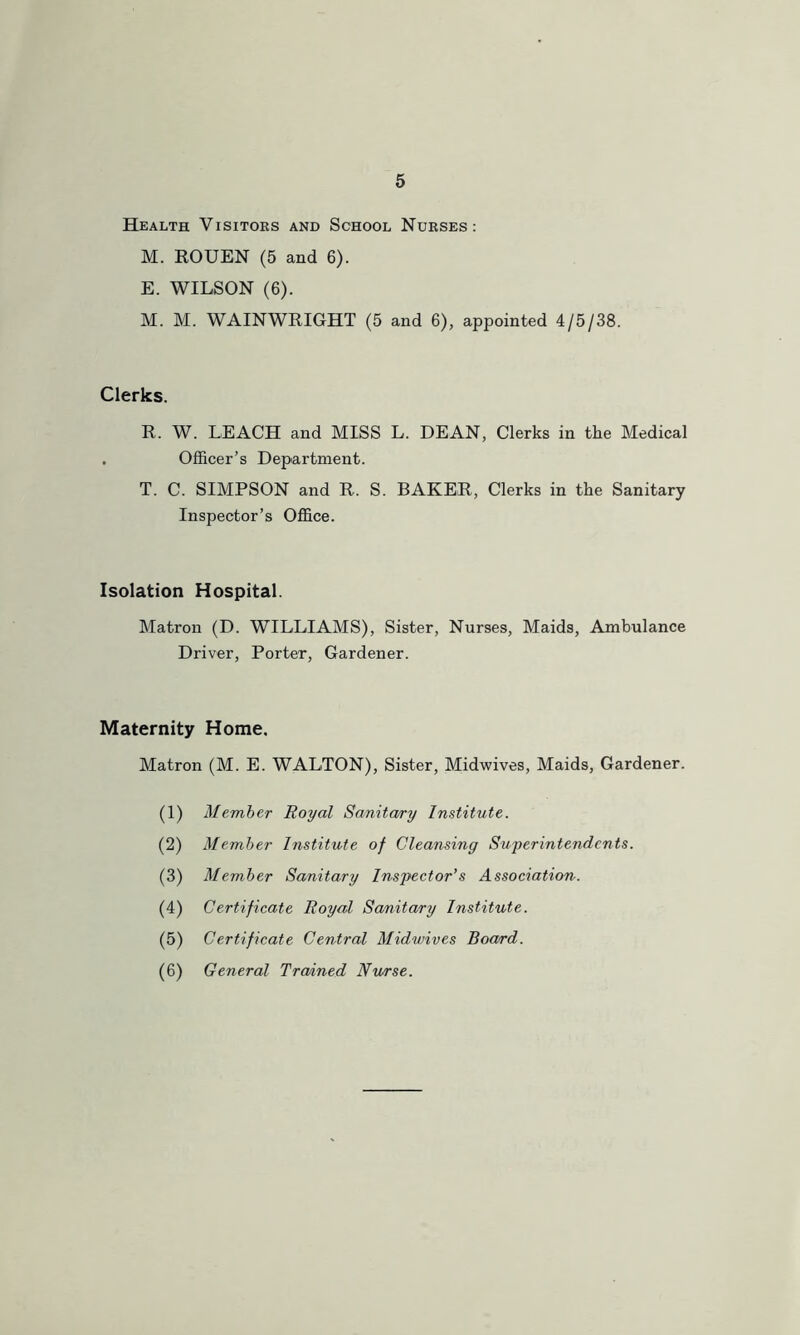 Health Visitors and School Nurses: M. ROUEN (5 and 6). E. WILSON (6). M. M. WAINWRIGHT (5 and 6), appointed 4/5/38. Clerks. R. W. LEACH and MISS L. DEAN, Clerks in the Medical . Officer’s Department. T. C. SIMPSON and R. S. BAKER, Clerks in the Sanitary Inspector’s Office. Isolation Hospital. Matron (D. WILLIAMS), Sister, Nurses, Maids, Ambulance Driver, Porter, Gardener. Maternity Home, Matron (M. E. WALTON), Sister, Midwives, Maids, Gardener. (1) Member Royal Sanitary Institute. (2) Member Institute of Cleansing Superintendents. (3) Member Sanitary Inspector’s Association. (4) Certificate Royal Sanitary Institute. (5) Certificate Central Midwives Board. (6) General Trained Nurse.