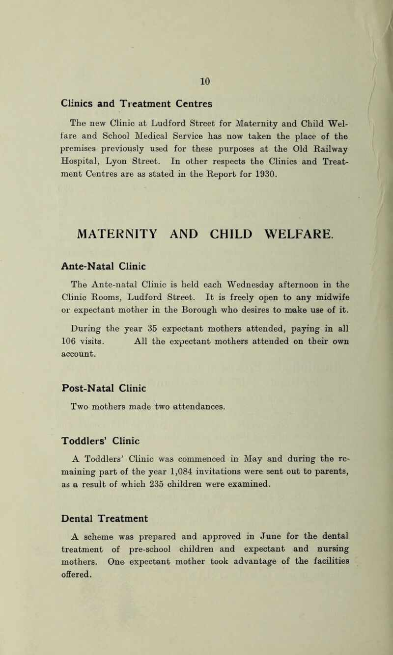 Clinics and Treatment Centres The new Clinic at Ludford Street for IMaternity and Child Wel- fare and School Medical Service has now taken the place of the premises previously used for these purposes at the Old Railway Hospital, Lyon Street. In other respects the Clinics and Treat- ment Centres are as stated in the Report for 1930. MATERNITY AND CHILD WELFARE. Ante-Natal Clinic The Ante-natal Clinic is held each Wednesday afternoon in the Clinic Rooms, Ludford Street. It is freely open to any midwife or expectant mother in the Borough who desires to make use of it. During the year 35 expectant mothers attended, paying in all 106 visits. All the expectant mothers attended on their own account. Post-Natal Clinic Two mothers made two attendances. Toddlers’ Clinic A Toddlers’ Clinic was commenced in May and during the re- maining part of the year 1,084 invitations were sent out to parents, as a result of which 235 children were examined. Dental Treatment A scheme was prepared and approved in June for the dental treatment of pre-school children and expectant and nursing mothers. One expectant mother took advantage of the facilities offered.