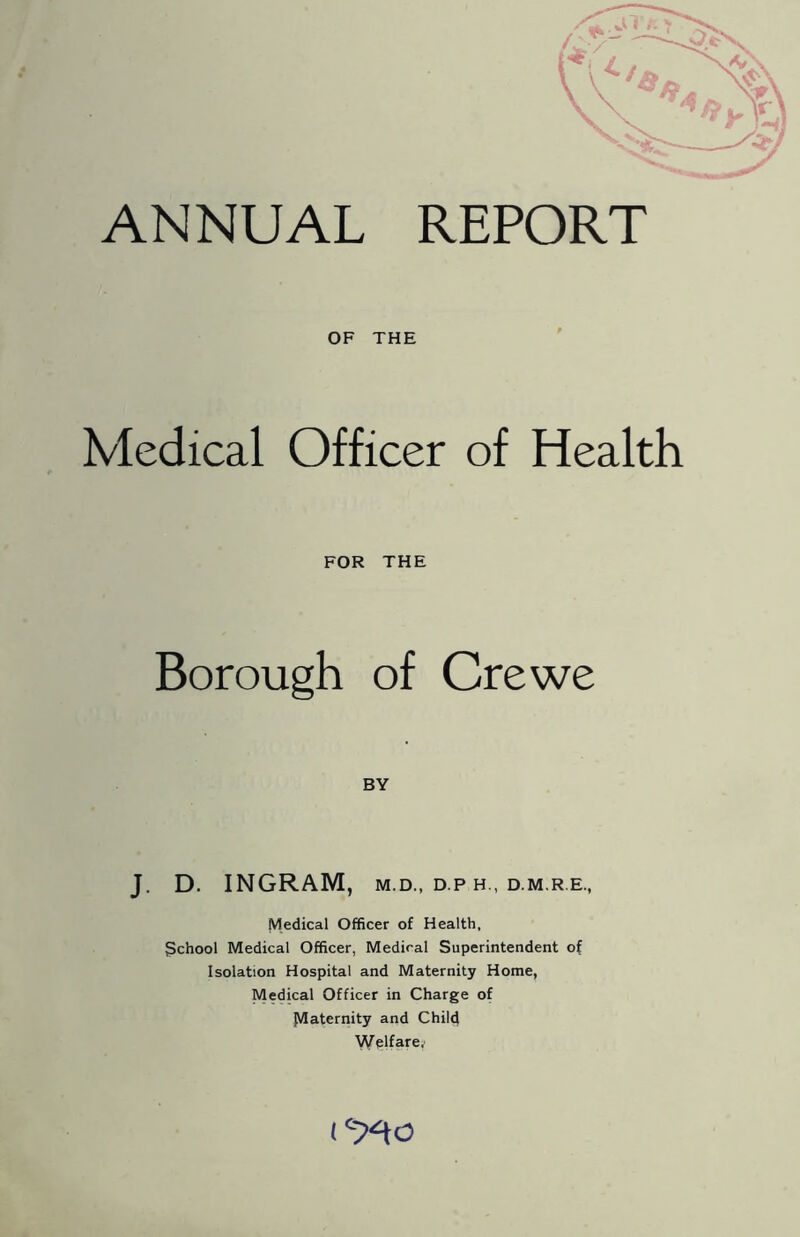 ANNUAL REPORT OF THE Medical Officer of Health FOR THE Borough of Crewe BY J. D. INGRAM, M.D., D P H., D.M R.E., Medical Officer of Health, gchool Medical Officer, Medical Superintendent of Isolation Hospital and Maternity Home, Medical Officer in Charge of paternity and Chile} Welfa-re/