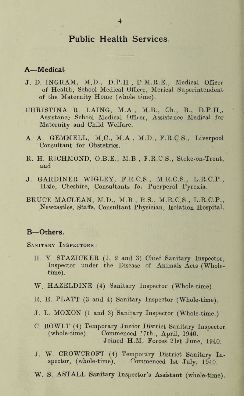 Public Health Services. A—Medical. J. D. INGRAM, M.D., D.P.H , D.M.R.E., Medical Officer of Health, School Medical Officti, Merical Superintendent of the Maternity Home (whole time). CHRISTINA R. LAING, M.A , M.B., Ch., B., D.P.H., Assistance School Medical Offif.er, Assistance Medical for Maternity and Child Welfare. A. A. GEMMELL, M.C., M.A , M.D., F.R.C.S., Liverpool Consultant for Obstetrics. R. H. RICHMOND, O.B.E., M.B , I.R.C.S., Stoke-on-Trent, and J. GARDINER WIGLEY, F.R.C.S., M.R.C.S., L.R.C.P., Haile, Cheshire, Consultants fo. Puerperal Pyrexia. BRUCE MACLEAN, M.D., M B , B.S., M.R.C.S., L.R.C.P., Newcastles, Staffs, Consultant Physician, Isolation Hospital. B—Others. Sanitary Inspectors: H. Y. STAZICKER (1, 2 and 3) Chief Sanitary Inspector, Inspector under the Disease of Animals Acts (Whole- time) . W. HAZELDINE (4) Sanitary Inspector (Whole-time). R. E. PLATT (3 and 4) Sanitary Inspector (Whole-time). J. L. MOXON (1 and 3) Sanitary Inspector (Whole-time.) C. BOWLT (4) Temporary Junior District Sanitary Inspector (whole-time). Commenced ’Tth., April, 1940. Joined H.M. Forces 21st June, 1940. J. W. CROWCROFT (4) Temporary District Sanitary In- spector, (whole-time). Commenced 1st July, 1940. W. S. ASTALL Sanitary Inspector’s Assistant (whole-time).