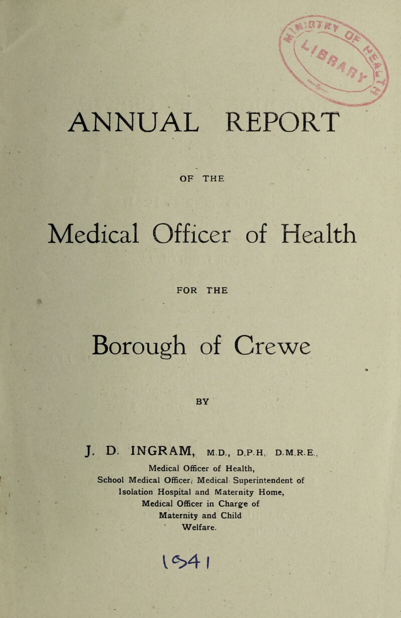 ANNUAL REPORT OF THE Medical Officer of Health FOR THE Borough of Crewe BY J. D. INGRAM, M.D., D,P H, D M,R E, Medical Officer of Health, School Medical Officer,' Medical Superintendent of Isolation Hospital and Maternity Home, Medical Officer in Charge of Maternity and Child Welfare.