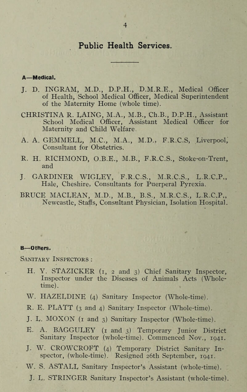 Public Health Services. A—Medical. J. D. INGRAM, M.D., D.P.H., D.M.R.E., Medical Officer of Health, School Medical Officer, Medical Superintendent of the Maternity Home (whole time). CHRISTINA R. LAING, M.A., M.B., Ch.B., D.P.H., Assistant School Medical Officer, Assistant Medical Officer for Maternity and Child Welfare. A. A. GEMMELL, M.C., M.A., M.D., E.R.C.S, Liverpool, Consultant for Obstetrics. R. H. RICHMOND, O.B.E., M.B., F.R.C.S., Stoke-on-Trent, and J, GARDINER WIGLEY, F.R.C.S., M.R.C.S., L.R.C.P., Hale, Cheshire, Consultants for Puerperal Pyrexia. BRUCE MACLEAN, M.D., M.B., B.S., M.R.C.S., L.R.C.P., Newcastle, Staffs, Consultant Physician, Isolation Hospital. B—others. Sanitary Inspectors ; H. Y. STAZICKER (i, 2 and 3) Chief Sanitary Inspector, Inspector under the Diseases of Animals Acts (Whole- time). W. HAZELDINE (4) Sanitary Inspector (Whole-time). R. E. PLATT (3 and 4) Sanitary Inspector (Whole-time). J. L. MOXON (i and 3) Sanitary Inspector (Whole-time). E. A. BAGGULEY (i and 3) Temporary Junior District Sanitary Inspector (whole-time). Commenced Nov., 1941. J. W. CROWCROFT (4) Temporary District Sanitary In- spector, (whole-time). Resigned 26th September, 1941. W. S. ASTALL Sanitary Inspector’s Assistant (whole-time). J. L. STRINGER Sanitary Inspector’s Assistant (whole-time).