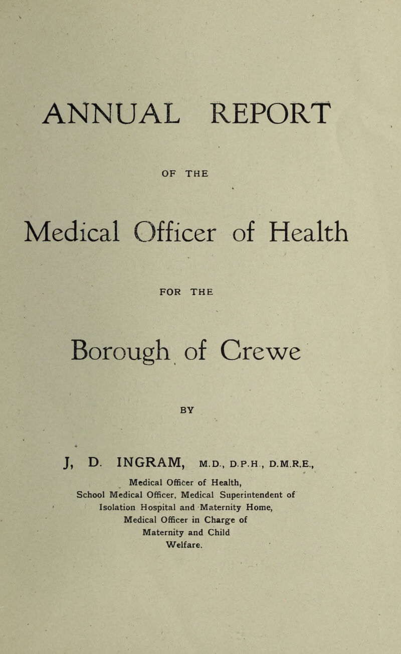 ANNUAL REPORT OF THE Medical Officer of Health FOR THE Borough of Crewe BY J, D. INGRAM, M.D., D.P.H , D.M.R.E., Medical Officer of Health, School Medical Officer, Medical Superintendent of Isolation Hospital and Maternity Home, Medical Officer in Charge of Maternity and Child Welfare.