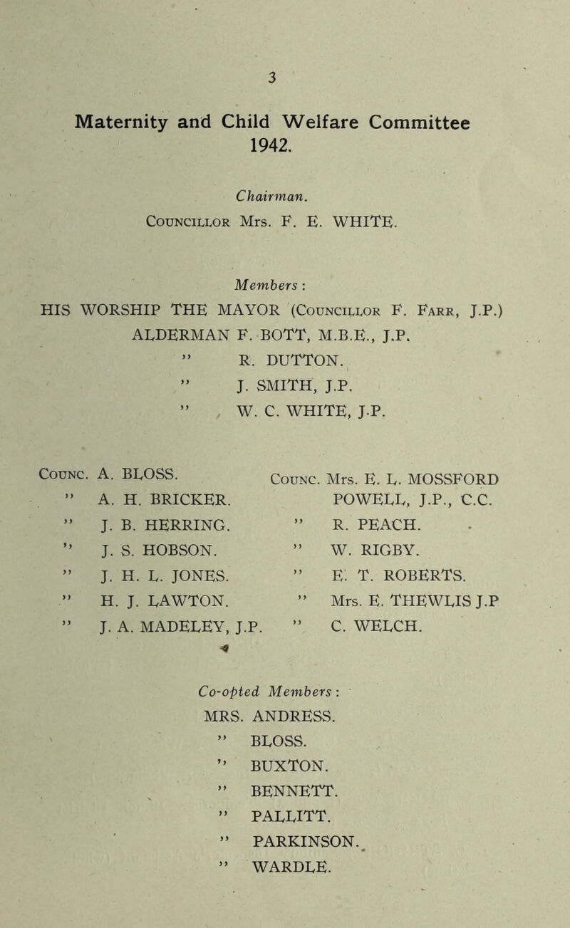 Maternity and Child Welfare Committee 1942. Chairman. Councillor Mrs. F. E. WHITE. Members: HIS WORSHIP THE MAYOR (Councillor F. Farr, J.P.) ALDERMAN F. BOTT, M.B.E., J.P. ” R. DUTTON. ” J. SMITH, J.P. ” W. C. WHITE, J.P. CouNC. A. BLOSS. ” A. H. BRICKER. ” J. B. HERRING. ” J. S. HOBSON. ” J. H. L. JONES. H. J. LAWTON. ” J. A. MADELEY, J.P. CouNC. Mrs. E. L. MOSSFORD POWELL, J.P., C.C. ” R. PEACH. ” W. RIGBY. ” E: T. ROBERTS. ” Mrs. E. THEWLIS J.P ” C. WELCH. Co-opted Members : MRS. ANDRESS. ” BLOSS. ” BUXTON. ” BENNETT. ” PALLITT. ” PARKINSON., ” WARDLE.