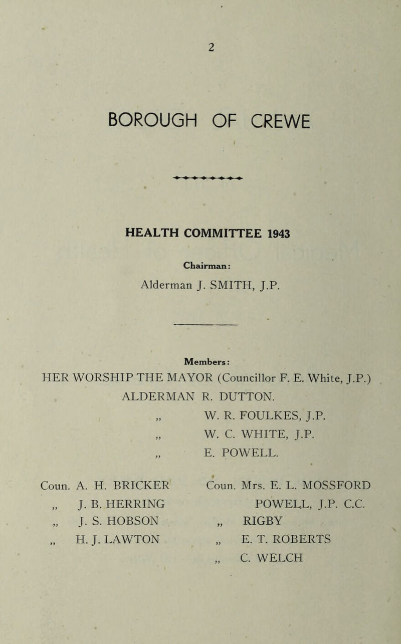 BOROUGH OF CREWE I HEALTH COMMITTEE 1943 Chairman: Alderman J. SMITH, J.P. Members: HER WORSHIP THE MAYOR (Councillor F. E. White, J.P.) ALDERMAN R. DUTTON. „ W. R. FOULKES, J.P. „ W. C. WHITE, J.P. „ E. POWELL. Coun. A. H. BRICKER „ J. B. HERRING „ J. S. HOBSON H. J. LAWTON Conn. Mrs. E. L. MOSSFORD POWELL, J.P. C.C. „ RIGBY „ E. T. ROBERTS „ C. WELCH