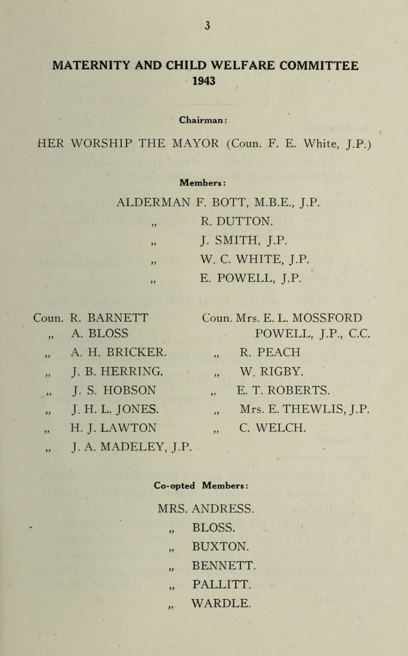 MATERNITY AND CHILD WELFARE COMMITTEE 1943 Chairman: HER WORSHIP THE MAYOR (Coun. F. E. White, J.P.) Members: ALDERMAN F. BOTT, M.B.E., J.P. „ R. DUTTON. ff }> ff Coun. R. BARNETT „ A. BLOSS „ A. H. BRICKER. J. B. HERRING. „ J. S. HOBSON „ J. H. L. JONES. „ H. J. LAWTON „ J. A. MADELEY, J.P. J. SMITH, J.P. W. C. WHITE, J.P. E. POWELL, J.P. Coun. Mrs. E. L. MOSSFORD POWELL, J.P., C.C, „ R. PEACH „ W. RIGBY. „ E. T. ROBERTS. Mrs. E. THEWLIS, J.P. „ C. WELCH. Co-opted Members: MRS. ANDRESS. „ BLOSS. „ BUXTON. „ BENNETT. „ PALLITT. „ WARDLE.