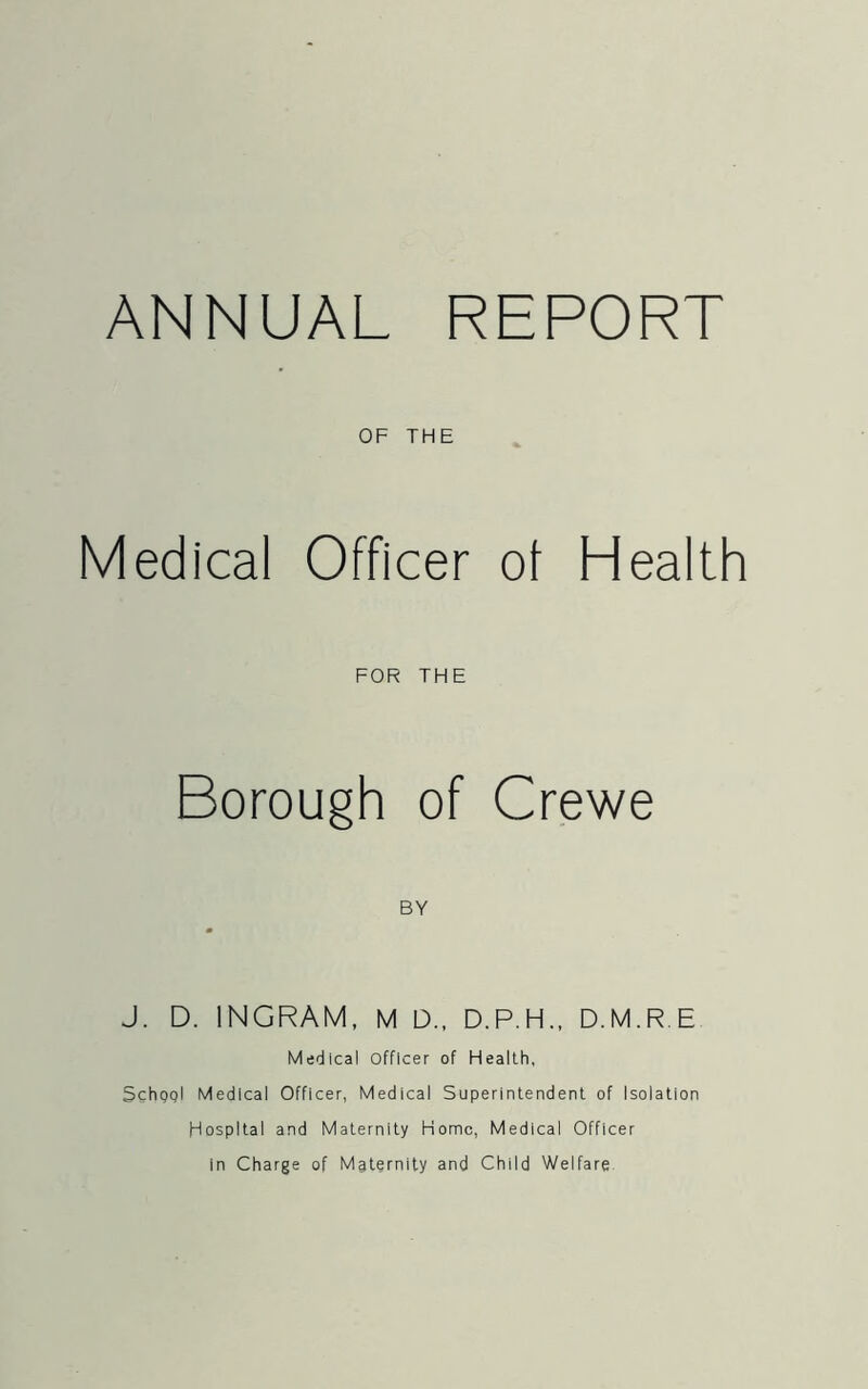 ANNUAL REPORT OF THE Medical Officer of Health FOR THE Borough of Crewe BY J. D. INGRAM, M D., D.P.H., D.M.R.E Medical Officer of Health, Schggl Medical Officer, Medical Superintendent of Isolation Hospital and Maternity Home, Medical Officer in Charge of Maternity and Child Welfare