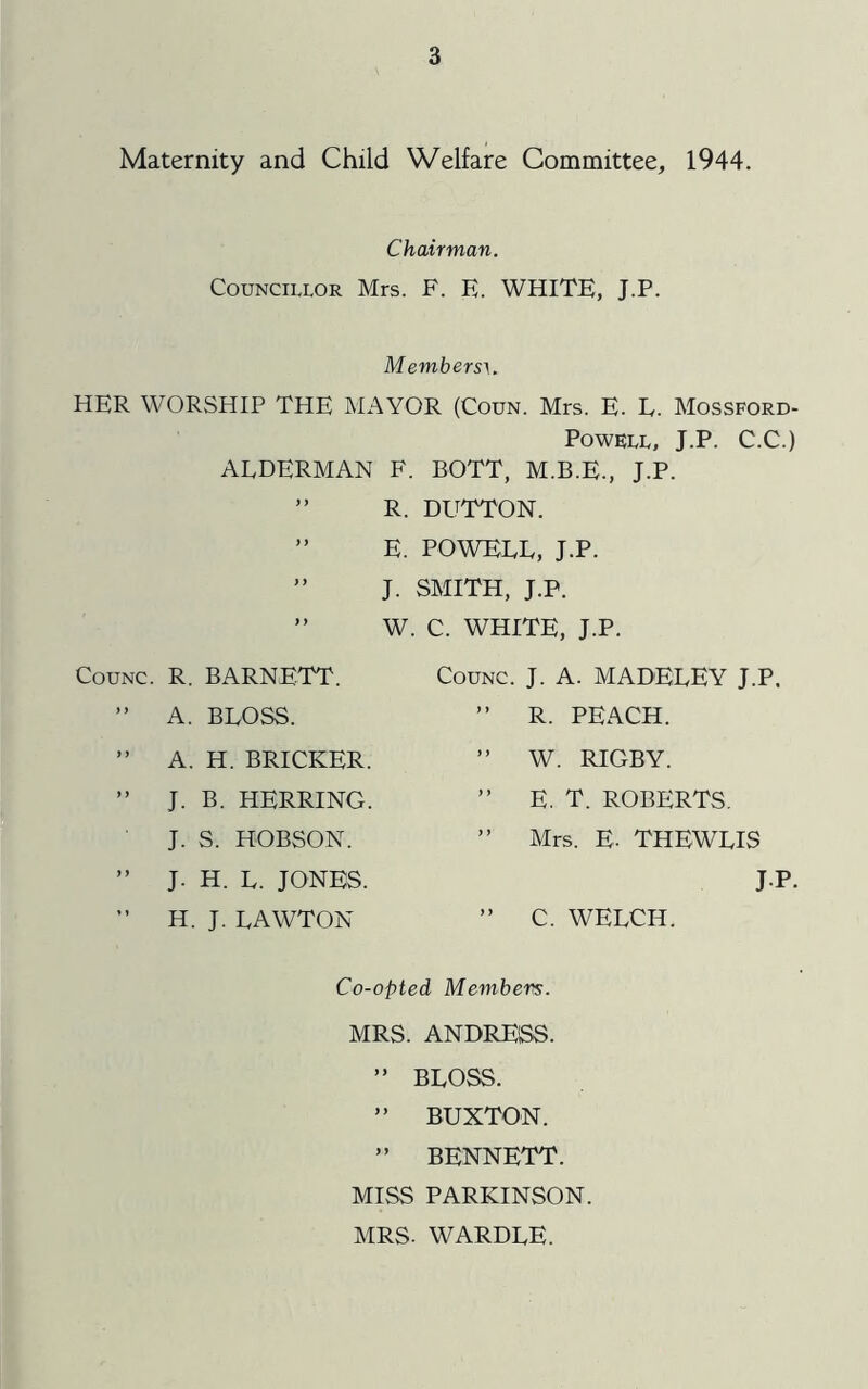 Maternity and Child Welfare Committee, 1944. Chairman. Councillor Mrs. F. E. WHITE, J.P. Members^. HER WORSHIP THE MAYOR (Coun. Mrs. E. L. Mossford- POWELL, J.P. C.C.) ALDERMAN F. BOTT, M.B.E., J.P. ” R. DUTTON. ” E. POWELL, J.P. ” J. SMITH, J.P. ” W. C. WHITE, J.P. COUNC. R. BARNETT. CoUNC. J. A. MADELEY J.P. ) } A. BLOSS. ) y R. PEACH. f y A. H. BRICKER. y y W. RIGBY. i y J. B. HERRING. ) y E. T. ROBERTS. J. S. HOBSON. y y Mrs. E. THEWLIS y y J. H. L. JONES. J1 »y H. J. LAWTON y y C. WELCH. Co-opted Members. MRS. ANDRE'SS. ” BLOSS. ” BUXTON. ” BENNETT. MISS PARKINSON. MRS. WARDLE.