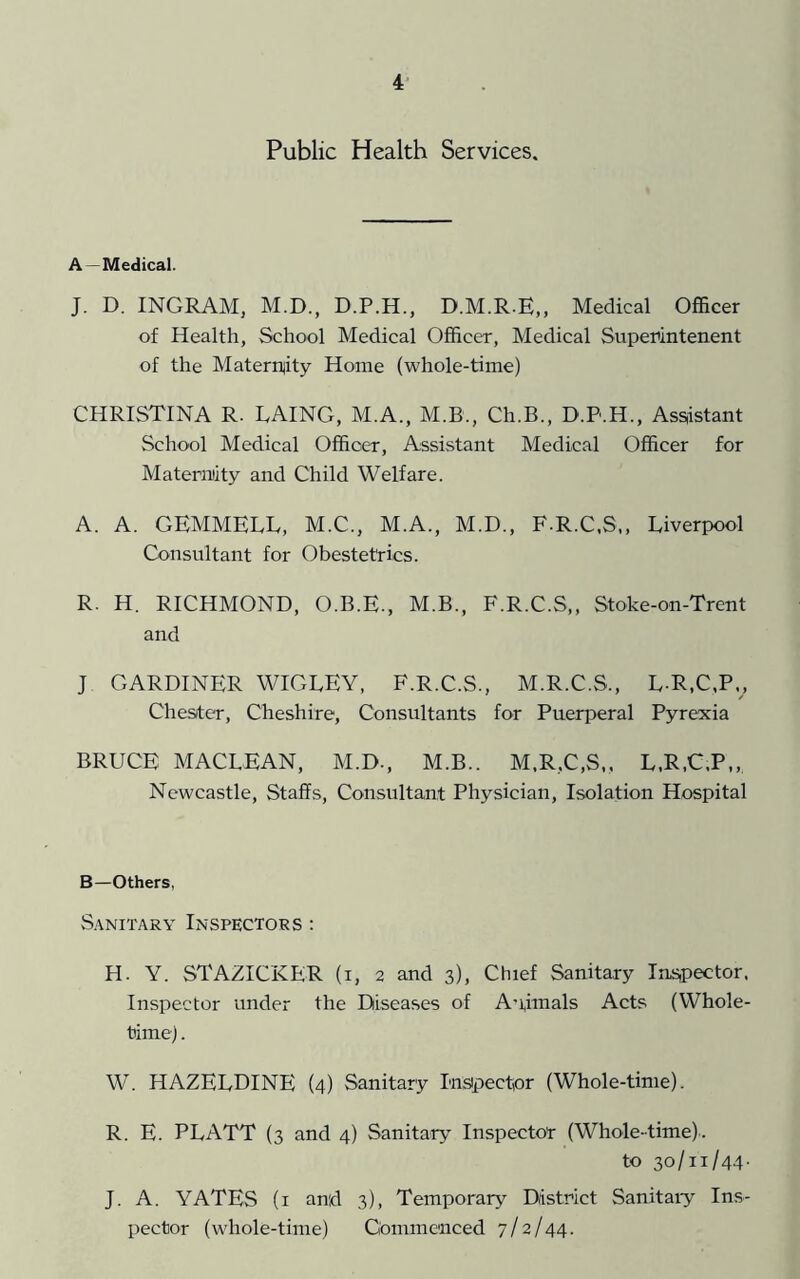 4- Public Health Services. A—Medical. J. D. INGRAM, M.D., D.P.H., D.M.R-E,, Medical Officer of Health, School Medical Officer, Medical Superintenent of the Materitity Home (whole-time) CHRISTINA R. LAING, M.A., M.B., Ch.B., D.P.H., Assistant School Medical Officer, Assistant Medical Officer for Maternity and Child Welfare. A. A. GEMMELL, M.C., M.A., M.D., F.R.C.S,, Liverpool Consultant for Obestetrics. R. H. RICHMOND, O.B.E., M.B., F.R.C.S,, Stoke-on-Trent and J GARDINER WIGLEY, F.R.C.S., M.R.C.S., L R,C,P., Chester, Cheshire, Consultants for Puerperal Pyrexia BRUCE MACLEAN, M.D., M.B.. M.R,C,S,, L.R.C.P,, Newcastle, Staffs, Consultant Physician, Isolation Hospital B—Others, Sanitary Inspectors : H. Y. STAZICKER (i, 2 and 3), Chief Sanitary Ins,pector. Inspector under the Diseases of A-pmals Acts (Whole- time) . W. HAZELDINE (4) Sanitary Inspector (Whole-time). R. E. PLATT (3 and 4) Sanitary Inspector (Whole-time).. to 30/11/44- J. A. YATES (i and 3), Temporary District Sanitaiy Ins- pector (whole-time) Commenced 7/2/44.