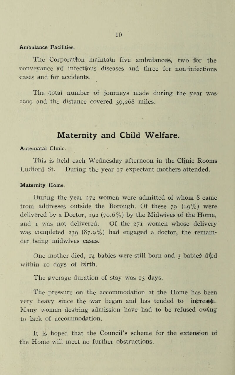 Ambulance Facilities, The Corporation maintain fivg ambnlanceiSi, two £or the 'conveyance lof infectious diseases and three for non-infectious cases and for accidents. The vtotal number of journeys made during the year was 1909 and the distance covered 39,268 miles. Maternity and Child Welfare. Ante-natal Clinic. This is held each Wednesday afternoon in the Clinic Rooms Ludford St. During the year 17 expectant mothers attended. Maternity Home. During the year 272 women were admitted of whom 8 came from addresses outside the Borough. Of these 79 (29%) Were delivered by a Doctor, 192 (70.6%) by the Midwives of the Home, and I was not delivered. Of the 271 women whose delivery was completed 239 (87.9%) had engaged a doctor, the remain- der being midwives casea. One mother died, 14 babies were still born and 3 babied di'ed within 10 days of birth. The average duration of stay was 13 days. The pressure on the accommodation at the Home has been very heavy since the iwar began and has tended to injcreaple. ISIany women desiring admission have had to be refused owing to lack of accoinmodtation. It is hoped that the Council’s scheme for the extension of the Home will meet no further obstructions.