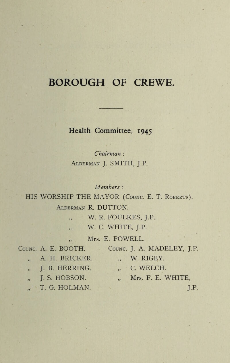 BOROUGH OF CREWE Health Committee, 1945 Chairman : Alderman J. SMITH, J.P. Members: HIS WORSHIP THE MAYOR (Counc. E. T. Roberts). Alderman R. DUTTON. „ W. R. FOULKES, J.P. „ W. C. WHITE, J.P. Mrs. E. POWELL. Counc. A. E. BOOTH. „ A. H. BRICKER. „ J. B. HERRING. „ J. S. HOBSON. „ T. G. HOLMAN. Counc. J. A. MADELEY, J.P. „ W. RIGBY. „ C. WELCH. „ Mrs. F. E. WHITE, J.P.