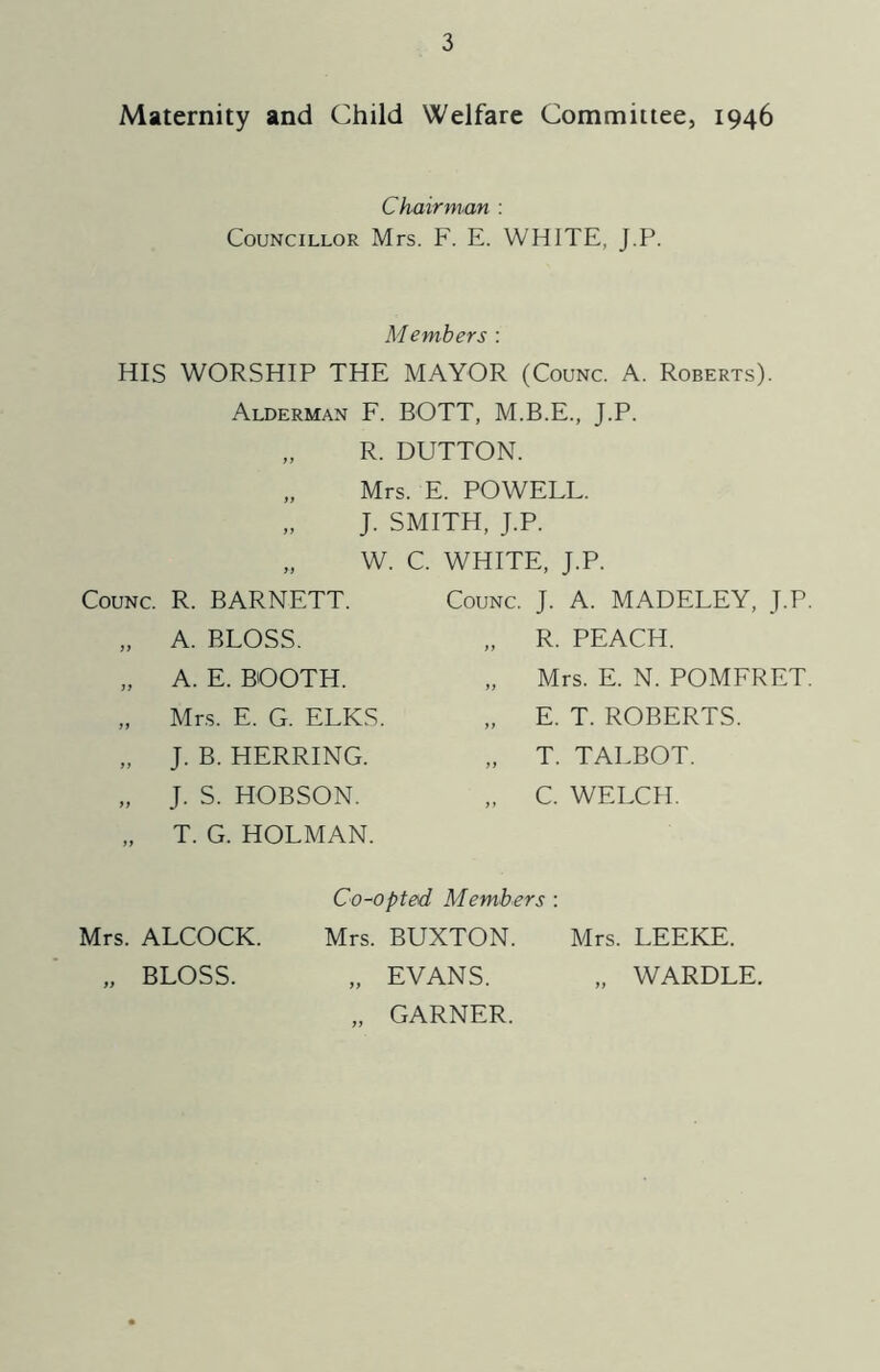 Maternity and Child Welfare Committee, 1946 Chairman : Councillor Mrs. F. E. WHITE, J.P. Members : HIS WORSHIP THE MAYOR (Counc. A. Roberts). Alderman F. BOTT, M.B.E., J.P. „ R. DUTTON. Mrs. E. POWELL. J. SMITH, J.P. W. C. WHITE, J.P. Counc. R. BARNETT. „ A. BLOSS. „ A. E. BOOTH. „ Mrs. E. G. ELKS „ J. B. HERRING. „ J. S. HOBSON. „ T. G. HOLMAN. Counc. J. A. MADELEY, J.P. „ R. PEACH. „ Mrs. E. N. POMFRET. „ E. T. ROBERTS. „ T. TALBOT. „ C. WELCH. Mrs. ALCOCK. „ BLOSS. Co-opted, Members : Mrs. BUXTON. Mrs. LEEKE. „ EVANS. „ WARDLE. „ GARNER.