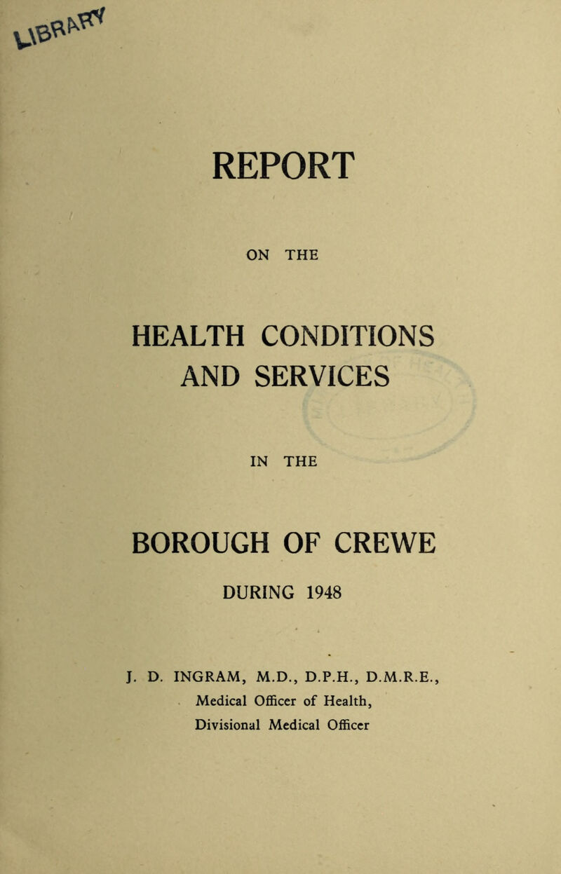 REPORT ON THE HEALTH CONDITIONS AND SERVICES IN THE BOROUGH OF CREWE DURING 1948 J. D. INGRAM, M.D., D.P.H., D.M.R.E., Medical Officer of Health, Divisional Medical Officer