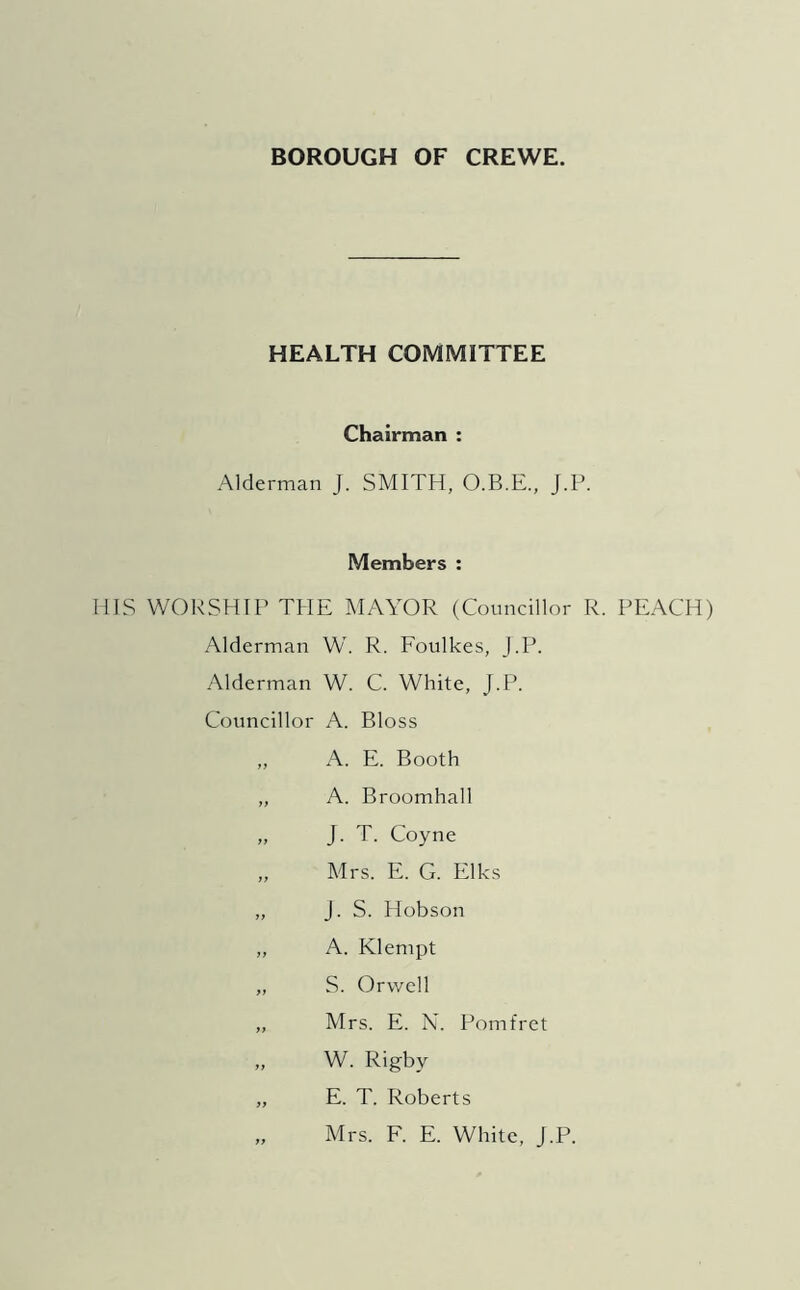 BOROUGH OF CREWE. HEALTH COMMITTEE Chairman : Alderman J. SMITH, O.B.E., J.P. Members : HIS WORSHIP THE MAYOR (Councillor R. PEACH) Alderman W. R. Foulkes, J.P. Alderman W. C. White, J.P. Councillor A. Bloss „ A. E. Booth „ A. Broomhall „ J. T. Coyne „ Mrs. E. G. Elks „ J. S. Hobson „ A. Klempt „ S. Orwell „ Mrs. E. N. Pom fret „ W. Rigby „ E. T. Roberts „ Mrs. F. E. White, J.P.